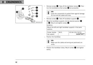 8 ERGONOMICS
92
V01210-10
– Remove screws 1. Take off the handlebar clamps 2. Posi-
tion the handlebar so that screws 3 are accessible.
Info
Cover the components to protect them against damage.
Do not kink the cables and lines.
– Remove screws 3. Take off handlebar supports 4.
– Move the handlebar supports into the desired position A
or B. Mount and tighten screws 3.
Guideline
Mount the left and right handlebar supports in the same
position.
Screw, handle-
bar support
M10 45 Nm (33.2 lbf ft)
Loctite®243™
– Position the handlebar.
Info
Make sure the cables and wiring are positioned cor-
rectly.
– Position the handlebar clamp. Mount screws 1 and tighten
evenly.
 