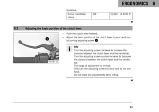 ERGONOMICS 8
93
Guideline
Screw, handlebar
clamp
M8 20 Nm (14.8 lbf ft)
8.3 Adjusting the basic position of the clutch lever
V01187-11
– Push the clutch lever forward.
– Adjust the basic position of the clutch lever to your hand size
by turning adjusting screw 1.
Info
Turn the adjusting screw clockwise to increase the
distance between the clutch lever and the handlebar.
Turn the adjusting screw counterclockwise to decrease
the distance between the clutch lever and the handle-
bar.
The range of adjustment is limited.
Only turn the adjusting screw by hand, and do not use
force.
Do not make any adjustments while riding.
 