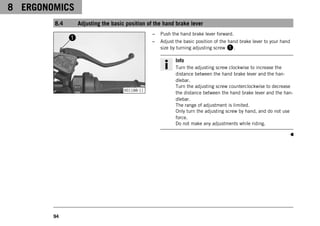 8 ERGONOMICS
94
8.4 Adjusting the basic position of the hand brake lever
V01188-11
– Push the hand brake lever forward.
– Adjust the basic position of the hand brake lever to your hand
size by turning adjusting screw 1.
Info
Turn the adjusting screw clockwise to increase the
distance between the hand brake lever and the han-
dlebar.
Turn the adjusting screw counterclockwise to decrease
the distance between the hand brake lever and the han-
dlebar.
The range of adjustment is limited.
Only turn the adjusting screw by hand, and do not use
force.
Do not make any adjustments while riding.
 