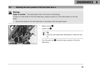 ERGONOMICS 8
95
8.5 Adjusting the basic position of the foot brake lever
Warning
Danger of accidents The brake system fails in the event of overheating.
If there is no free travel on the foot brake lever, pressure builds up in the brake system on the rear
brake.
– Set the free travel on the foot brake lever in accordance with the specification.
V01229-10
– Detach spring 1.
– Loosen nut 2.
Tip
Press the foot brake lever downwards to make this eas-
ier.
– Turn the push rod 3 to set the basic position of the foot
brake lever.
 