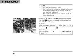 8 ERGONOMICS
96
Info
The range of adjustment is limited.
The screw must be screwed in by at least five full turns.
Screwing the push rod into the ball joint adjusts the
foot brake lever downwards.
Screwing the push rod out of the ball joint adjusts the
brake lever upwards.
V01230-10
– Loosen nut 4 and turn screw 5 correspondingly until the
free travel A is present. If necessary, adjust the basic posi-
tion of the foot brake lever.
Guideline
Free travel at foot brake lever 3 … 5 mm (0.12 … 0.2 in)
– Hold screw 5 and tighten nut 4.
Guideline
Remaining nuts,
chassis
M6 10 Nm (7.4 lbf ft)
 