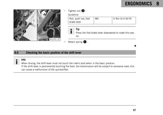 ERGONOMICS 8
97
V01231-10
– Tighten nut 2.
Guideline
Nut, push rod, foot
brake lever
M6 6 Nm (4.4 lbf ft)
Tip
Press the foot brake lever downwards to make this eas-
ier.
– Attach spring 1.
8.6 Checking the basic position of the shift lever
Info
When driving, the shift lever must not touch the rider's boot when in the basic position.
If the shift lever is permanently touching the boot, the transmission will be subject to excessive load; this
can cause a malfunction of the quickshifter.
 