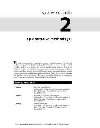 2020 Level I CFA Program Curriculum. © 2019 CFA Institute. All rights reserved.
Quantitative Methods (1)
This study session introduces quantitative concepts and techniques used in financial
analysis and investment decision making. The time value of money and discounted
cash flow analysis form the basis for cash flow and security valuation. Descriptive
statistics used for conveying important data attributes such as central tendency,
location, and dispersion are presented. Characteristics of return distributions such as
symmetry, skewness, and kurtosis are also introduced. Finally, all investment forecasts
and decisions involve uncertainty: Therefore, probability theory and its application
quantifying risk in investment decision making is considered.
READING ASSIGNMENTS
Reading 6 The Time Value of Money
by Richard A. DeFusco, PhD, CFA, Dennis W. McLeavey,
DBA, CFA, Jerald E. Pinto, PhD, CFA, and David E.
Runkle, PhD, CFA
Reading 7 Statistical Concepts and Market Returns
by Richard A. DeFusco, PhD, CFA, Dennis W. McLeavey,
DBA, CFA, Jerald E. Pinto, PhD, CFA, and David E.
Runkle, PhD, CFA
Reading 8 Probability Concepts
by Richard A. DeFusco, PhD, CFA, Dennis W. McLeavey,
DBA, CFA, Jerald E. Pinto, PhD, CFA, and David E.
Runkle, PhD, CFA
﻿
S T U D Y S E S S I O N
2
 