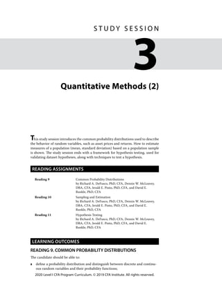 2020 Level I CFA Program Curriculum. © 2019 CFA Institute. All rights reserved.
Quantitative Methods (2)
This study session introduces the common probability distributions used to describe
the behavior of random variables, such as asset prices and returns. How to estimate
measures of a population (mean, standard deviation) based on a population sample
is shown. The study session ends with a framework for hypothesis testing, used for
validating dataset hypotheses, along with techniques to test a hypothesis.
READING ASSIGNMENTS
Reading 9 Common Probability Distributions
by Richard A. DeFusco, PhD, CFA, Dennis W. McLeavey,
DBA, CFA, Jerald E. Pinto, PhD, CFA, and David E.
Runkle, PhD, CFA
Reading 10 Sampling and Estimation
by Richard A. DeFusco, PhD, CFA, Dennis W. McLeavey,
DBA, CFA, Jerald E. Pinto, PhD, CFA, and David E.
Runkle, PhD, CFA
Reading 11 Hypothesis Testing
by Richard A. DeFusco, PhD, CFA, Dennis W. McLeavey,
DBA, CFA, Jerald E. Pinto, PhD, CFA, and David E.
Runkle, PhD, CFA
LEARNING OUTCOMES
READING 9. COMMON PROBABILITY DISTRIBUTIONS
The candidate should be able to:
a	 define a probability distribution and distinguish between discrete and continu-
ous random variables and their probability functions;
﻿
S T U D Y S E S S I O N
3
 