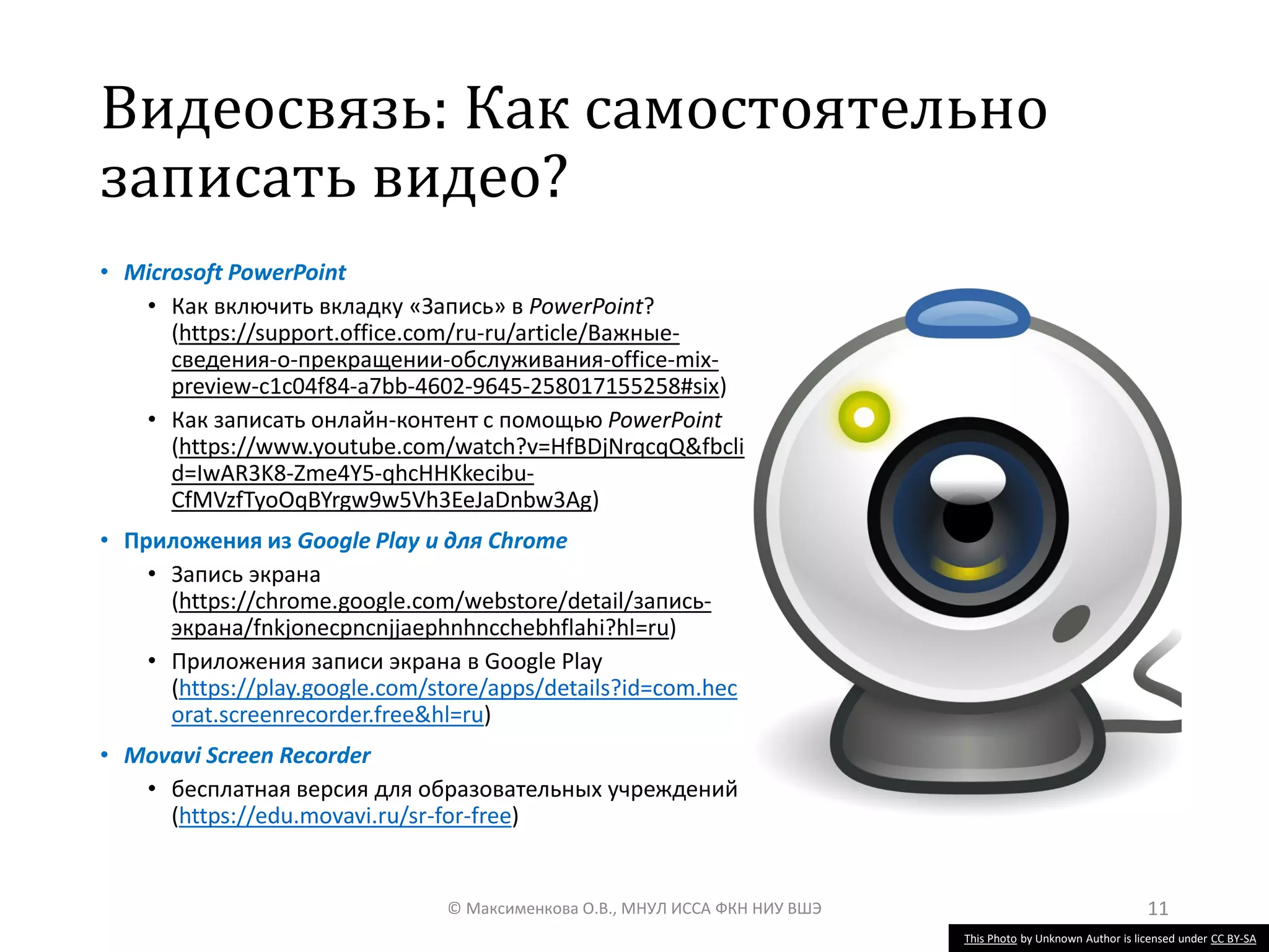 Видеосвязь: Как самостоятельно
записать видео?
• Microsoft PowerPoint
• Как включить вкладку «Запись» в PowerPoint?
(https://support.office.com/ru-ru/article/Важные-
сведения-о-прекращении-обслуживания-office-mix-
preview-c1c04f84-a7bb-4602-9645-258017155258#six)
• Как записать онлайн-контент с помощью PowerPoint
(https://www.youtube.com/watch?v=HfBDjNrqcqQ&fbcli
d=IwAR3K8-Zme4Y5-qhcHHKkecibu-
CfMVzfTyoOqBYrgw9w5Vh3EeJaDnbw3Ag)
• Приложения из Google Play и для Chrome
• Запись экрана
(https://chrome.google.com/webstore/detail/запись-
экрана/fnkjonecpncnjjaephnhncchebhflahi?hl=ru)
• Приложения записи экрана в Google Play
(https://play.google.com/store/apps/details?id=com.hec
orat.screenrecorder.free&hl=ru)
• Movavi Screen Recorder
• бесплатная версия для образовательных учреждений
(https://edu.movavi.ru/sr-for-free)
© Максименкова О.В., МНУЛ ИССА ФКН НИУ ВШЭ 11
This Photo by Unknown Author is licensed under CC BY-SA
 