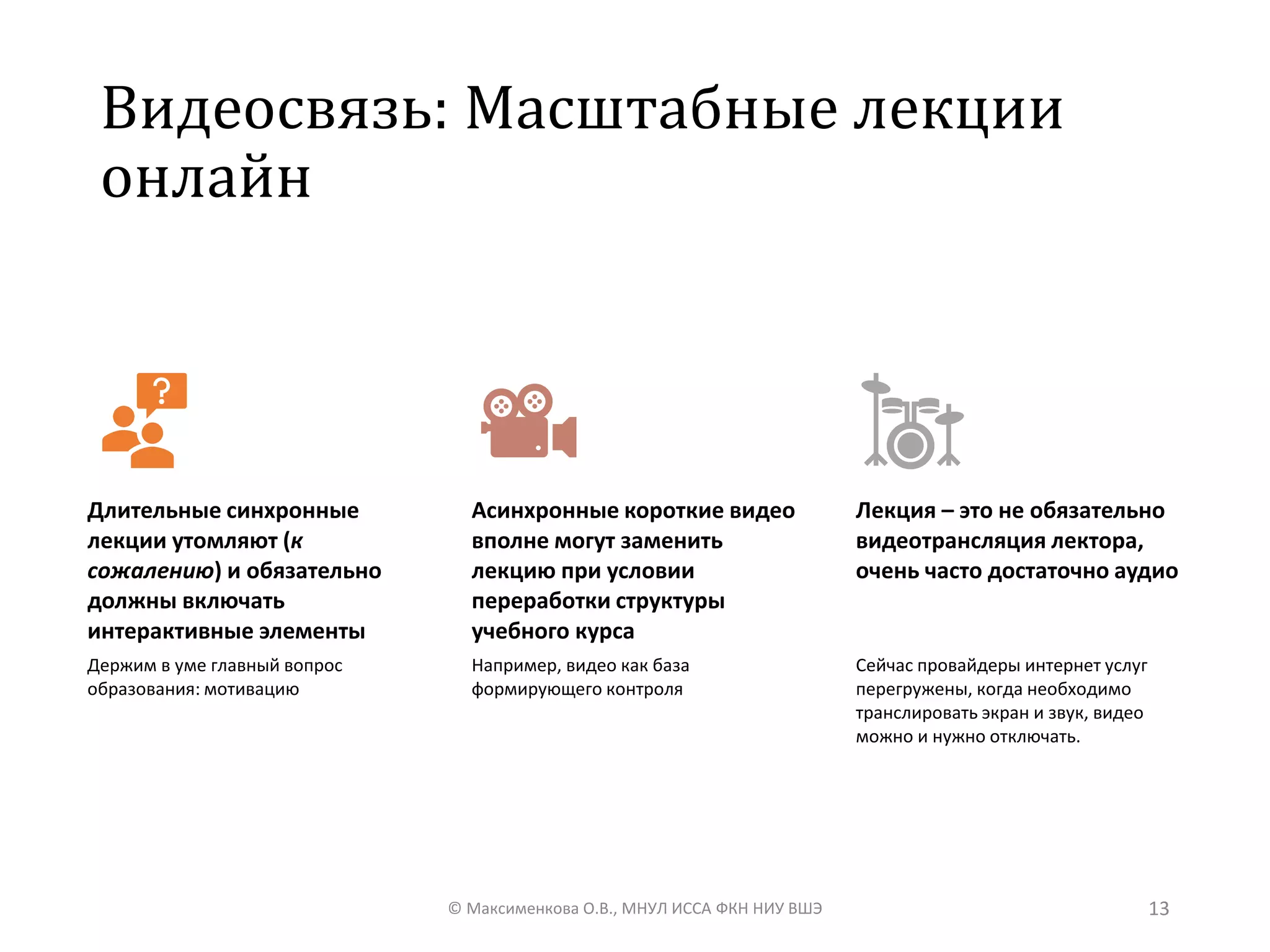 Видеосвязь: Масштабные лекции
онлайн
© Максименкова О.В., МНУЛ ИССА ФКН НИУ ВШЭ 13
Длительные синхронные
лекции утомляют (к
сожалению) и обязательно
должны включать
интерактивные элементы
Держим в уме главный вопрос
образования: мотивацию
Асинхронные короткие видео
вполне могут заменить
лекцию при условии
переработки структуры
учебного курса
Например, видео как база
формирующего контроля
Лекция – это не обязательно
видеотрансляция лектора,
очень часто достаточно аудио
Сейчас провайдеры интернет услуг
перегружены, когда необходимо
транслировать экран и звук, видео
можно и нужно отключать.
 
