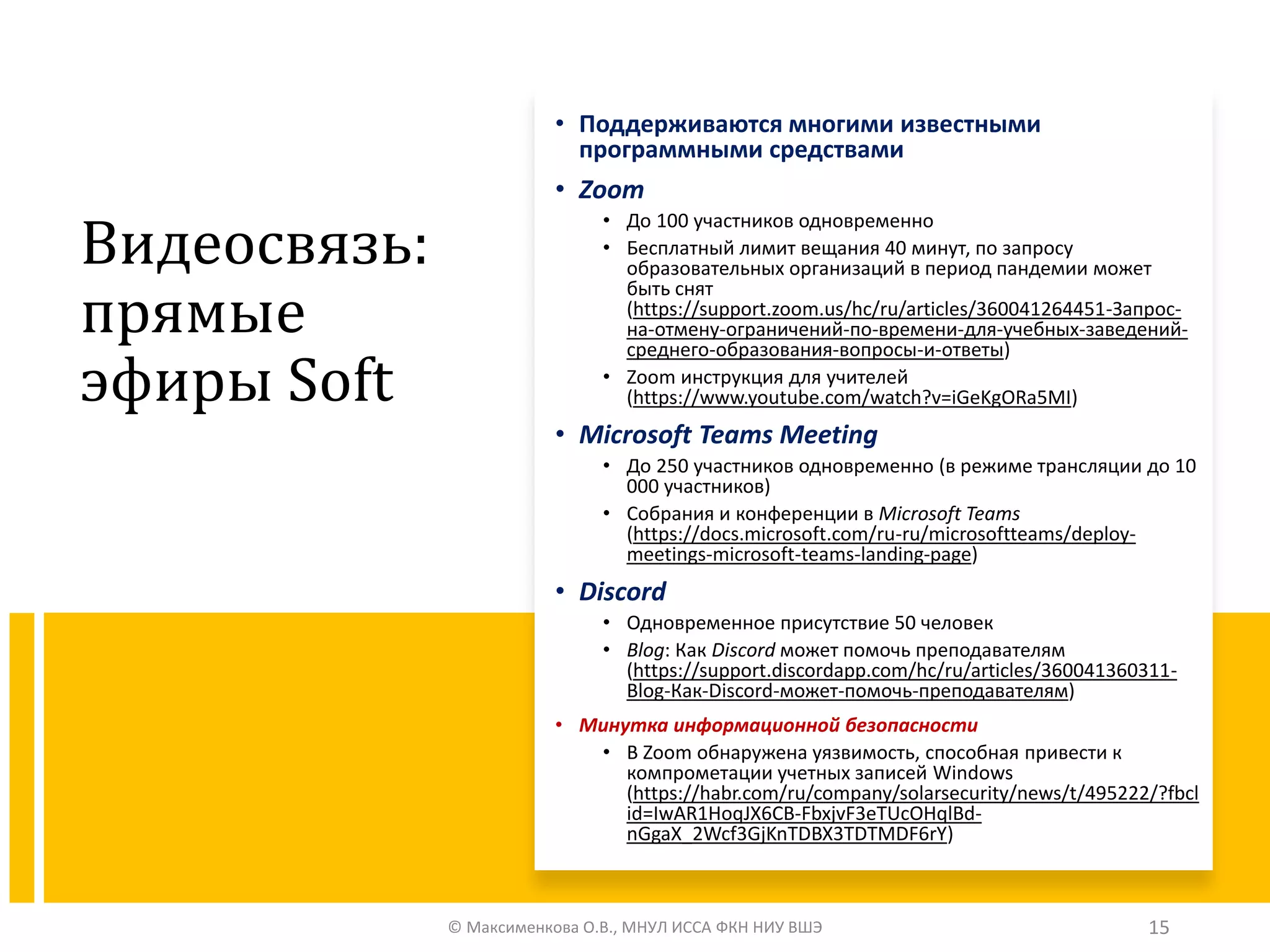 Видеосвязь:
прямые
эфиры Soft
• Поддерживаются многими известными
программными средствами
• Zoom
• До 100 участников одновременно
• Бесплатный лимит вещания 40 минут, по запросу
образовательных организаций в период пандемии может
быть снят
(https://support.zoom.us/hc/ru/articles/360041264451-Запрос-
на-отмену-ограничений-по-времени-для-учебных-заведений-
среднего-образования-вопросы-и-ответы)
• Zoom инструкция для учителей
(https://www.youtube.com/watch?v=iGeKgORa5MI)
• Microsoft Teams Meeting
• До 250 участников одновременно (в режиме трансляции до 10
000 участников)
• Собрания и конференции в Microsoft Teams
(https://docs.microsoft.com/ru-ru/microsoftteams/deploy-
meetings-microsoft-teams-landing-page)
• Discord
• Одновременное присутствие 50 человек
• Blog: Как Discord может помочь преподавателям
(https://support.discordapp.com/hc/ru/articles/360041360311-
Blog-Как-Discord-может-помочь-преподавателям)
• Минутка информационной безопасности
• В Zoom обнаружена уязвимость, способная привести к
компрометации учетных записей Windows
(https://habr.com/ru/company/solarsecurity/news/t/495222/?fbcl
id=IwAR1HoqJX6CB-FbxjvF3eTUcOHqlBd-
nGgaX_2Wcf3GjKnTDBX3TDTMDF6rY)
© Максименкова О.В., МНУЛ ИССА ФКН НИУ ВШЭ 15
 