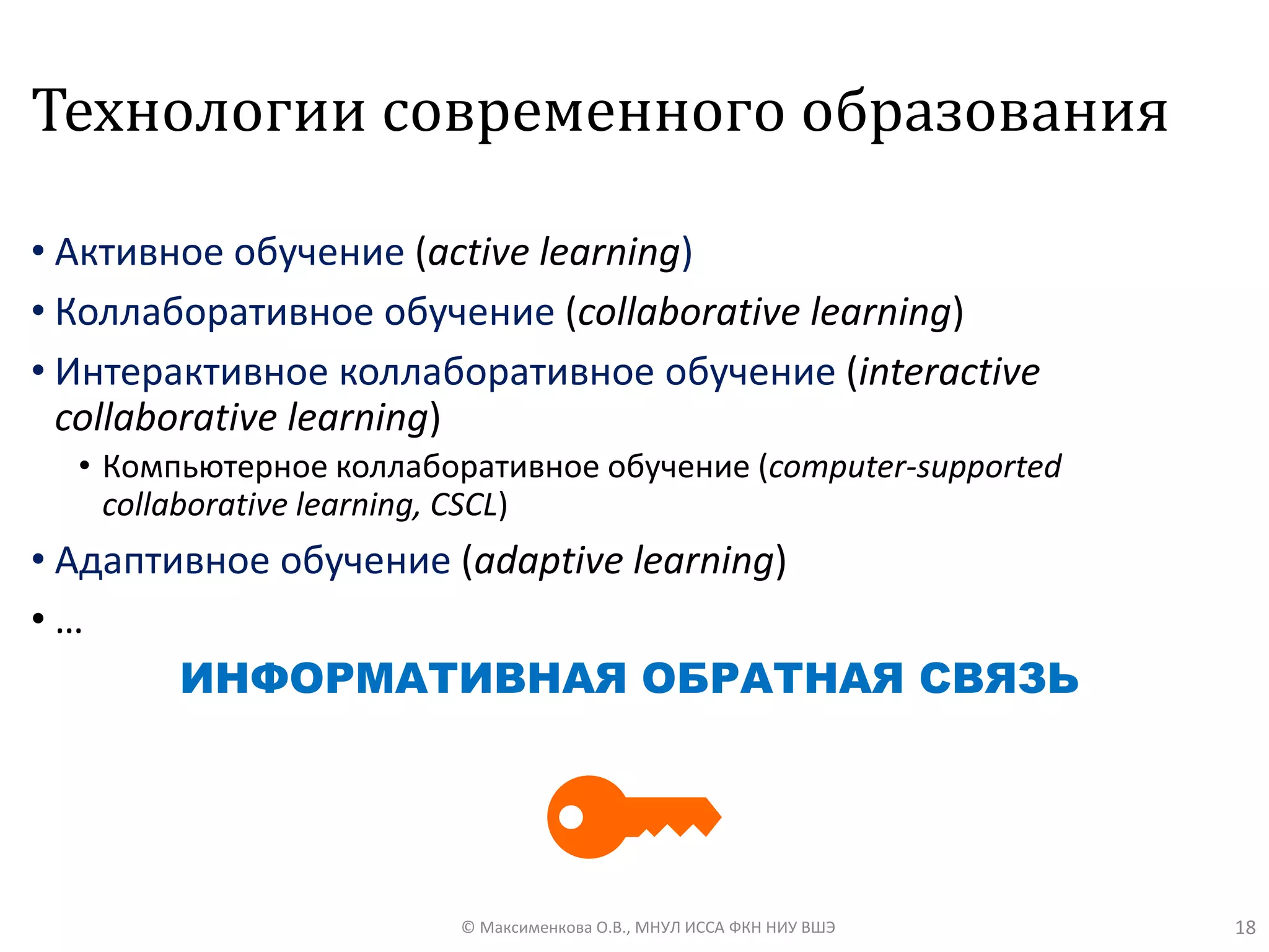 Технологии современного образования
• Aктивное обучение (active learning)
• Коллаборативное обучение (collaborative learning)
• Интерактивное коллаборативное обучение (interactive
collaborative learning)
• Компьютерное коллаборативное обучение (computer-supported
collaborative learning, CSCL)
• Адаптивное обучение (adaptive learning)
• …
ИНФОРМАТИВНАЯ ОБРАТНАЯ СВЯЗЬ
18© Максименкова О.В., МНУЛ ИССА ФКН НИУ ВШЭ
 