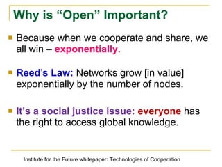 Because when we cooperate and share, we all win –  exponentially . Reedʼs Law:  Networks grow [in value] exponentially by the number of nodes. It’s a social justice issue:  everyone  has the right to access global knowledge. Why is “Open” Important? Institute for the Future whitepaper: Technologies of Cooperation 