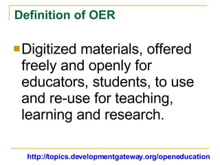 Definition of OER Digitized materials, offered freely and openly for educators, students, to use and re-use for teaching, learning and research. http://topics.developmentgateway.org/openeducation 