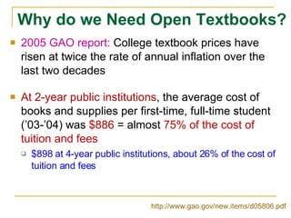 Why do we Need Open Textbooks? 2005 GAO report:  College textbook prices have risen at twice the rate of annual inflation over the last two decades At 2-year public institutions , the average cost of books and supplies per first-time, full-time student (’03-’04) was  $886  = almost  75% of the cost of tuition and fees $898 at 4-year public institutions, about 26% of the cost of tuition and fees http://www.gao.gov/new.items/d05806.pdf   