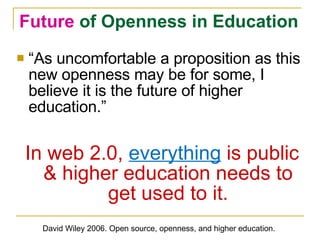 “ As uncomfortable a proposition as this new openness may be for some, I believe it is the future of higher education.” In web 2.0,  everything  is public & higher education needs to get used to it. Future  of Openness in Education David Wiley 2006. Open source, openness, and higher education. 