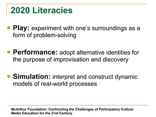 Play:  experiment with one’s surroundings as a form of problem-solving Performance:  adopt alternative identities for the purpose of improvisation and discovery Simulation:  interpret and construct dynamic models of real-world processes 2020 Literacies McArthur Foundation: Confronting the Challenges of Participatory Culture: Media Education for the 21st Century 