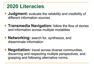 Judgment:   evaluate the reliability and credibility of different information sources Transmedia Navigation:   follow the flow of stories and information across multiple modalities Networking:   search for, synthesize, and disseminate information Negotiation:   travel across diverse communities, discerning and respecting multiple perspectives, and grasping and following alternative norms. 2020 Literacies 