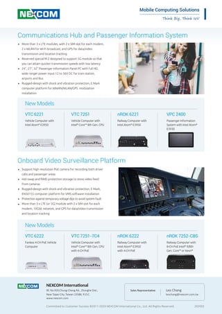 Think Big, Think IoV
Mobile Computing Solutions
Committed to Customer Success ©2011-2020 NEXCOM International Co., Ltd. All Rights Reserved. 202002
NEXCOM International
9F, No.920,Chung-Cheng Rd., Zhonghe Dist.,
New Taipei City, Taiwan 23586, R.O.C.
www.nexcom.com
Leo Chang
leochang@nexcom.com.tw
Sales Representa�ve
Communications Hub and Passenger Information System
More than 3 x LTE modules, with 2 x SIM slot for each modem,
2 x WLAN for Wi-Fi broadcast, and GPS for data/video
transmission and location tracking
Reserved special M.2 designed to support 5G module so that
you can attain quicker transmission speeds with low latency
24”, 27”, 32” Passenger Information Panel PC with full HD,
wide ranger power input 12 to 36V DC for train station,
airports and Bus
Rugged-design with shock and vibration protection, E Mark
computer platform for WWAN/WLAN/GPS modulation
installation
■
■
■
■
Onboard Video Surveillance Platform
Support high resolution PoE camera for recording both driver
cabs and passenger areas
Hot-swap and RAID protection storage to store video feed
from cameras
Rugged-design with shock and vibration protection, E Mark,
EN50155 computer platform for VMS software installation
Protection against temporary voltage dips to avoid system fault
More than 3 x LTE (or 5G) module with 2 x SIM slot for each
modem, 10GbE network, and GPS for data/video transmission
and location tracking
VTC 6221
Vehicle Computer with
Intel Atom®
E3950
VTC 7251
Vehicle Computer with
Intel®
Core™ 8th Gen. CPU
nROK 6221
Railway Computer with
Intel Atom®
E3950
VPC 2400
Passenger Information
System with Intel Atom®
E3930
New Models
VTC 6222
Fanless 4-CH PoE Vehicle
Computer
VTC 7251-7C4
Vehicle Computer with
Intel®
Core™ 8th Gen. CPU
with 4-CH PoE
nROK 6222
Railway Computer with
Intel Atom®
E3950
with 4-CH PoE
nROK 7252-C8S
Railway Computer with
8-CH PoE Intel®
9/8th
Gen. Core™ or Xeon®
■
■
■
■
■
New Models
 