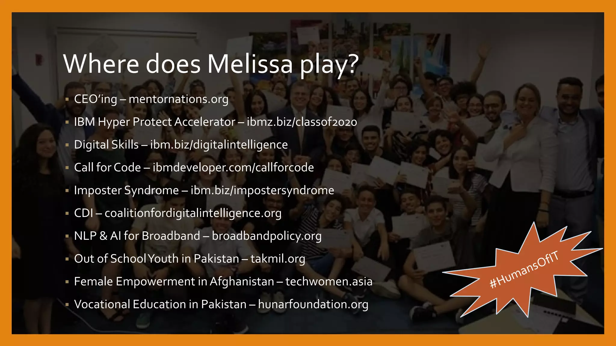 Where does Melissa play?
 CEO’ing – mentornations.org
 IBM Hyper Protect Accelerator – ibmz.biz/classof2020
 Digital Skills – ibm.biz/digitalintelligence
 Call for Code – ibmdeveloper.com/callforcode
 Imposter Syndrome – ibm.biz/impostersyndrome
 CDI – coalitionfordigitalintelligence.org
 NLP & AI for Broadband – broadbandpolicy.org
 Out of SchoolYouth in Pakistan – takmil.org
 Female Empowerment inAfghanistan – techwomen.asia
 Vocational Education in Pakistan – hunarfoundation.org
 