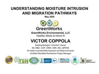 UNDERSTANDING MOISTURE INTRUSION
AND MIGRATION PATHWAYS
May 2020
GreenWorks Environmental, LLC
Healthy Starts at Home ®
VICTOR COPPOLA
Building Biologist / Scientist / Owner
BS, MBA, CGP, CRMI, CMR, ABI, LBPI/RA
NY State Licensed Mold Assessor and Mold Contractor
Certified SteraMist Disinfection Project Manager
 
