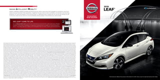 1 EPA range for LEAF® S PLUS only. Actual range will vary with trim levels, options, and driving conditions; see Customer Disclosure Form for details. 2 Availability of features vary by vehicle model year, model, trim
level, packaging, and options. 3 2019 EPA range of 150 miles. Actual range will vary with trim levels, options, and driving conditions; see Customer Disclosure Form for details. 4 Zero tailpipe emissions. 5 ProPILOT
Assist cannot prevent collisions. It is the driver’s responsibility to be in control of the vehicle at all times. Always monitor traffic conditions and keep both hands on the steering wheel. System operates only when
lane markings are detected. Does not function in all weather, traffic, and road conditions. System has limited control capability and the driver may need to steer, brake, or accelerate at any time to maintain
safety. See Owner’s Manual for safety information. 6 Use conventional brake pedal for aggressive braking situations. 7 Available feature. 8 Automatic Emergency Braking with Pedestrian Detection and Automatic
Emergency Braking cannot prevent all collisions and may not provide warning or braking in all conditions. Driver should monitor traffic conditions and brake as needed to prevent collisions. See Owner’s Manual
for safety information. 9 Intelligent Around View® Monitor cannot eliminate blind spots and may not detect every object. Driver should always turn and check surroundings before driving. See Owner’s Manual
for safety information. 10 Rear Cross Traffic Alert may not detect all vehicles. See Owner’s Manual for safety information. 11 Intelligent Lane Intervention only operates when lane markings are detectable. See
Owner’s Manual for safety information. 12 Blind Spot Warning cannot prevent collisions and may not detect every object or warn in all situations. Driver should always turn and look before changing lanes. See
Owner’s Manual for safety information. 13 Available services/features may be shown. Compatible connected device may be required. Only use services/features and device when safe and legal to do so. Subject
to GPS and wireless network availability and connection, and system/technology limitations. Text rates/data usage/subscription may apply. Some services/features provided by companies not within Nissan
or its partners’ or agents’ control and may be discontinued at any time. For more information, see dealer, Owner’s Manual, or NissanUSA.com/connect/important-information. 14 Driving is serious business
and requires your full attention. If you have to use the connected device while driving, exercise extreme caution at all times so full attention may be given to vehicle operation. 15 Charging capacity and times
may vary based on battery temperature. 16 Use Hands Free Text Messaging when parked in a safe location. If you must use while driving, monitor traffic conditions and keep both hands on the steering wheel
to prevent collisions. Compatible device required. Message and data rates may apply. 17 Public charging networks are provided by independent companies, and are not within Nissan’s control. Availability of
charging stations not guaranteed. 18 Zero Gravity seats for outboard passengers only. 19 Extra cost option. 20 Available with Technology Package only. 21 Limited availability. 22 Never program while driving. GPS
mapping may not be detailed in all areas or reflect current road status. 23 Intelligent Cruise Control uses limited braking and is not a collision avoidance or warning system. Driver should monitor traffic
conditions and brake as needed to prevent collisions. See Owner’s Manual for safety information. 24 Intelligent Driver Alertness cannot provide a warning in every situation. See Owner’s Manual for safety
information. 25 Intelligent Forward Collision Warning cannot prevent collisions. See Owner’s Manual for safety information. 26 Genuine Nissan Accessories are covered by Nissan’s Limited Warranty on Genuine
Nissan Replacement Parts, Genuine NISMO® S-Tune Parts, and Genuine Nissan Accessories for the longer of 12 months/12,000 miles (whichever occurs first) or the remaining period under the 3-year/36,000-
mile (whichever occurs first) Nissan New Vehicle Limited Warranty. Terms and conditions apply. See dealer, Warranty Information Booklet, or parts.NissanUSA.com for details. 27 Cargo and load capacity limited
by weight and distribution. Always secure all cargo. 28 Intelligent Trace Control cannot prevent collisions or loss of control. Driver should remain in control of vehicle at all times. See Owner’s Manual for safety
information. 29 Brake Assist cannot prevent all collisions and may not provide warning or braking in all conditions. Driver should monitor traffic conditions and brake as needed to prevent collisions. See
Owner’s Manual for safety information. 30 RearView Monitor may not detect every object and does not eliminate blind spots or warn of moving objects. See Owner’s Manual for safety information. 31 Air bags
are only a supplemental restraint system. Always wear your seat belt. Rear-facing child restraints should not be placed in the front-passenger’s seat. All children 12 and under should ride in the rear seat
properly secured in child restraints, booster seats, or seat belts according to their size. Air bags will only inflate in certain accidents. See Owner’s Manual for safety information. 32 Vehicle Dynamic Control
cannot prevent collisions due to abrupt steering, carelessness, or dangerous driving techniques. It should remain on when driving, except when freeing the vehicle from mud or snow. See Owner’s Manual for
safety information. 33 Tire Pressure Monitoring System is not a substitute for regular tire pressure checks. See Owner’s Manual for safety information. 34 Vehicle must be on for the Easy-Fill Tire Alert to operate.
35 For a period of 36 months/36,000 miles from the date the vehicle is delivered to the first retail buyer or otherwise put into use, whichever is earlier. Amazon Alexa is a trademark of Amazon.com, Inc. or its
affiliates. Android®, Google®, Google Play®, and YouTube® are registered trademarks of Google LLC. Android Auto™ is a trademark of Google LLC. Apple CarPlay®, the App Store® and iTunes® are registered
trademarks of Apple, Inc. All rights reserved. Bluetooth® is a registered trademark of Bluetooth SIG, Inc. Bose® is a registered trademark of The Bose Corporation. EZ-Charge® is a registered mark of EVgo
Services. Facebook® is a registered trademark of Facebook, Inc. Google Assistant and Google Play™ are trademarks of Google LLC. HD Radio® is a registered trademark of iBiquity Digital Corporation.
HomeLink® is a registered trademark of Gentex Corporation. The Sirius®, XM®, and SiriusXM® names and all related marks and logos are trademarks of Sirius XM Radio Inc. All other trademarks are the property
of their respective owners. Twitter® is a registered trademark of Twitter, Inc. This brochure is intended for general descriptive and informational purposes only. It is subject to change and does not constitute
an offer, representation or warranty (express or implied) by Nissan North America, Inc. Interested parties should confirm the accuracy of any information in this brochure as it relates to a vehicle directly with
Nissan North America, Inc. before relying on it to make a purchase decision. Nissan North America, Inc. reserves the right to make changes, at any time, without prior notice, in prices, colors, materials, equipment,
specifications, and models and to discontinue models or equipment. Due to continuous product development and other pre- and post-production factors, actual vehicle, materials and specifications may vary
from this brochure. Some vehicles shown with optional equipment. See the actual vehicle for complete accuracy. Availability and delivery times for particular models or equipment may vary. Specifications,
options and accessories may differ in Hawaii, U.S. territories and other countries. For additional information on availability, options or accessories, see your Nissan dealer or contact Nissan North America, Inc.
At NissanUSA.com, you’ll find virtual product demonstrations, a way to “build your own Nissan,” a dealer locator, and more information about key Nissan support services. Or if you’d prefer, call 1-800-NISSAN-3
for answers to specific questions about the Nissan LEAF® or any other Nissan vehicle. The Nissan names, logos, product names, feature names, and slogans are trademarks owned by or licensed to Nissan
Motor Co. Ltd. and/or its North American subsidiaries. Other trademarks and trade names are those of their respective owners. Always wear your seat belt, and please drive responsibly. ©2019 Nissan North
America, Inc. ’19 Nissan LEAF.® 1922571-N-2/19-60K-CGI
Nissan Intelligent Mobility guides everything we do. We’re using new technologies to transform cars from
mere driving machines into assistants. Together the journey is more confident, connected, and exciting.
Whether it’s cars that assist in the driving task, or highways that charge your EV as you go along, it’s all
in the very near future. And it’s a future already taking shape in the Nissan you drive today.
SEE LEAF® COME TO LIFE
Go to NissanUSA.com and find an interactive brochure for LEAF and every Nissan
model in the lineup. Available on desktop, smartphone, or tablet, it’s the full product
story – including demos, videos, and complete info on trims, colors, and accessories.
TM
	2019
	LEAF®
1
 
EPA range for LEAF® S PLUS only. Actual range will vary with trim levels, options, and driving conditions; see Customer Disclosure Form for details. 2
 
Availability of features vary by vehicle model year, model, trim
level, packaging, and options. 3
 
2019 EPA range of 150 miles. Actual range will vary with trim levels, options, and driving conditions; see Customer Disclosure Form for details. 4
 
Zero tailpipe emissions. 5
 
ProPILOT
Assist cannot prevent collisions. It is the driver’s responsibility to be in control of the vehicle at all times. Always monitor traffic conditions and keep both hands on the steering wheel. System operates only when
lane markings are detected. Does not function in all weather, traffic, and road conditions. System has limited control capability and the driver may need to steer, brake, or accelerate at any time to maintain
safety. See Owner’s Manual for safety information. 6
 
Use conventional brake pedal for aggressive braking situations. 7
 
Available feature. 8
 
Automatic Emergency Braking with Pedestrian Detection and Automatic
Emergency Braking cannot prevent all collisions and may not provide warning or braking in all conditions. Driver should monitor traffic conditions and brake as needed to prevent collisions. See Owner’s Manual
for safety information. 9
 
Intelligent Around View® Monitor cannot eliminate blind spots and may not detect every object. Driver should always turn and check surroundings before driving. See Owner’s Manual
for safety information. 10
 
Rear Cross Traffic Alert may not detect all vehicles. See Owner’s Manual for safety information. 11
 
Intelligent Lane Intervention only operates when lane markings are detectable. See
Owner’s Manual for safety information. 12
 
Blind Spot Warning cannot prevent collisions and may not detect every object or warn in all situations. Driver should always turn and look before changing lanes. See
Owner’s Manual for safety information. 13
 
Available services/features may be shown. Compatible connected device may be required. Only use services/features and device when safe and legal to do so. Subject
to GPS and wireless network availability and connection, and system/technology limitations. Text rates/data usage/subscription may apply. Some services/features provided by companies not within Nissan
or its partners’ or agents’ control and may be discontinued at any time. For more information, see dealer, Owner’s Manual, or NissanUSA.com/connect/important-information. 14
 
Driving is serious business
and requires your full attention. If you have to use the connected device while driving, exercise extreme caution at all times so full attention may be given to vehicle operation. 15
 
Charging capacity and times
may vary based on battery temperature. 16
 
Use Hands Free Text Messaging when parked in a safe location. If you must use while driving, monitor traffic conditions and keep both hands on the steering wheel
to prevent collisions. Compatible device required. Message and data rates may apply. 17
 
Public charging networks are provided by independent companies, and are not within Nissan’s control. Availability of
charging stations not guaranteed. 18
 
Zero Gravity seats for outboard passengers only. 19
 
Extra cost option. 20
 
Available with Technology Package only. 21
 
Limited availability. 22
 
Never program while driving. GPS
mapping may not be detailed in all areas or reflect current road status. 23
 
Intelligent Cruise Control uses limited braking and is not a collision avoidance or warning system. Driver should monitor traffic
conditions and brake as needed to prevent collisions. See Owner’s Manual for safety information. 24
 
Intelligent Driver Alertness cannot provide a warning in every situation. See Owner’s Manual for safety
information. 25
 
Intelligent Forward Collision Warning cannot prevent collisions. See Owner’s Manual for safety information. 26
 
Genuine Nissan Accessories are covered by Nissan’s Limited Warranty on Genuine
Nissan Replacement Parts, Genuine NISMO® S-Tune Parts, and Genuine Nissan Accessories for the longer of 12 months/12,000 miles (whichever occurs first) or the remaining period under the 3-year/36,000-
mile (whichever occurs first) Nissan New Vehicle Limited Warranty. Terms and conditions apply. See dealer, Warranty Information Booklet, or parts.NissanUSA.com for details. 27
 
Cargo and load capacity limited
by weight and distribution. Always secure all cargo. 28
 
Intelligent Trace Control cannot prevent collisions or loss of control. Driver should remain in control of vehicle at all times. See Owner’s Manual for safety
information. 29
 
Brake Assist cannot prevent all collisions and may not provide warning or braking in all conditions. Driver should monitor traffic conditions and brake as needed to prevent collisions. See
Owner’s Manual for safety information. 30
 
RearView Monitor may not detect every object and does not eliminate blind spots or warn of moving objects. See Owner’s Manual for safety information. 31
 
Air bags
are only a supplemental restraint system. Always wear your seat belt. Rear-facing child restraints should not be placed in the front-passenger’s seat. All children 12 and under should ride in the rear seat
properly secured in child restraints, booster seats, or seat belts according to their size. Air bags will only inflate in certain accidents. See Owner’s Manual for safety information. 32
 
Vehicle Dynamic Control
cannot prevent collisions due to abrupt steering, carelessness, or dangerous driving techniques. It should remain on when driving, except when freeing the vehicle from mud or snow. See Owner’s Manual for
safety information. 33
 
Tire Pressure Monitoring System is not a substitute for regular tire pressure checks. See Owner’s Manual for safety information. 34
 
Vehicle must be on for the Easy-Fill Tire Alert to operate.
35
 
For a period of 36 months/36,000 miles from the date the vehicle is delivered to the first retail buyer or otherwise put into use, whichever is earlier. Amazon Alexa is a trademark of Amazon.com, Inc. or its
affiliates. Android®, Google®, Google Play®, and YouTube® are registered trademarks of Google LLC. Android Auto™ is a trademark of Google LLC. Apple CarPlay®, the App Store® and iTunes® are registered
trademarks of Apple, Inc. All rights reserved. Bluetooth® is a registered trademark of Bluetooth SIG, Inc. Bose® is a registered trademark of The Bose Corporation. EZ-Charge® is a registered mark of EVgo
Services. Facebook® is a registered trademark of Facebook, Inc. Google Assistant and Google Play™ are trademarks of Google LLC. HD Radio® is a registered trademark of iBiquity Digital Corporation.
HomeLink® is a registered trademark of Gentex Corporation. The Sirius®, XM®, and SiriusXM® names and all related marks and logos are trademarks of Sirius XM Radio Inc. All other trademarks are the property
of their respective owners. Twitter® is a registered trademark of Twitter, Inc. This brochure is intended for general descriptive and informational purposes only. It is subject to change and does not constitute
an offer, representation or warranty (express or implied) by Nissan North America, Inc. Interested parties should confirm the accuracy of any information in this brochure as it relates to a vehicle directly with
Nissan North America, Inc. before relying on it to make a purchase decision. Nissan North America, Inc. reserves the right to make changes, at any time, without prior notice, in prices, colors, materials, equipment,
specifications, and models and to discontinue models or equipment. Due to continuous product development and other pre- and post-production factors, actual vehicle, materials and specifications may vary
from this brochure. Some vehicles shown with optional equipment. See the actual vehicle for complete accuracy. Availability and delivery times for particular models or equipment may vary. Specifications,
options and accessories may differ in Hawaii, U.S. territories and other countries. For additional information on availability, options or accessories, see your Nissan dealer or contact Nissan North America, Inc.
At NissanUSA.com, you’ll find virtual product demonstrations, a way to “build your own Nissan,” a dealer locator, and more information about key Nissan support services. Or if you’d prefer, call 1-800-NISSAN-3
for answers to specific questions about the Nissan LEAF® or any other Nissan vehicle. The Nissan names, logos, product names, feature names, and slogans are trademarks owned by or licensed to Nissan
Motor Co. Ltd. and/or its North American subsidiaries. Other trademarks and trade names are those of their respective owners. Always wear your seat belt, and please drive responsibly. ©2019 Nissan North
America, Inc. ’19 Nissan LEAF.® 1922571-N-2/19-60K-CGI
The brochure reflects the product information for 2019. Visit us soon to see the brochure for 2020.
 