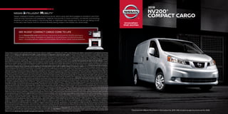 Go to NissanUSA.com and find an interactive brochure for NV200 and every
Nissan in the lineup. Available on desktop or smartphone, it’s the full product
story – including demos, videos, and complete info on trims, colors, and accessories.
SEE NV200® COMPACT CARGO COME TO LIFE
Nissan Intelligent Mobility guides everything we do. We’re using new technologies to transform cars from
mere driving machines into assistants. Together the journey is more confident, connected, and exciting.
Whether it’s cars that assist in the driving task, or highways that charge your EV as you go along, it’s all
in the very near future. And it’s a future already taking shape in the Nissan you drive today.
1 Owner receives a commercial upfit package designed, manufactured, tested and installed by an independent upfit supplier. All participating upfit suppliers must be National Truck Equipment Association
members. Parts supplied by upfit suppliers and any damage or failures caused by installation or use of upfit parts are not covered by the Nissan New Vehicle Limited Warranty. Owner should review the upfit
supplier’s warranty. Nissan is not responsible for the safety or quality of the parts or modifications made by the upfit supplier. The Nissan Commercial Incentive Program is only available to valid business
entities. Program not available to retail consumers. Certain model restrictions apply. See dealer for complete details and restrictions. 2 Cargo shown for display purposes only. Cargo and load capacity limited
by weight and distribution. Always secure cargo. Heavy loading of the vehicle with cargo, especially on the roof, will affect the handling and stability of the vehicle. 3 Available feature. 4 The optional Rear
Sonar System is a convenience, but is not a substitute for proper backing procedures. Always turn and check that it is safe to do so before backing up. May not detect every object behind you. 5 Vehicle(s)
shown equipped with third-party accessories. 6 Feature availability is dependent on vehicle model, trim level, packaging and options. Compatible connected device may be required and feature availability
may be dependent on device’s capability. Refer to connected device’s owner’s manual for details. Late availability for some features. Driving is serious business and requires your full attention. Only use
features and connected devices when safe and legal to do so. Some features, including automatic crash notification and SOS, are dependent upon the telematics device being in operative condition, its ability
to connect to a wireless network, compatible wireless network availability, navigation map data and GPS satellite signal receptions, the absence of which can limit or prevent the ability to reach Customer
Care or receive support. GPS mapping may not be detailed in all areas or reflect current road status. Never program GPS while driving. Only use Remote Engine Start and Remote Horn features in accordance
with any laws, rules or ordinances in effect in your vehicle’s location. Some services and features are provided by independent companies not within Nissan’s control. Should service provider terminate or
restrict service or features, service or features may be suspended or terminated without notice or with no liability to Nissan or its partners or agents. Services and features may require compatible
cellular network provided by independent companies not within Nissan or its partners’ or agents’ control. Cellular network signal strength may vary and may not be available in all areas or at all times.
Services and features may not function if cellular network is unavailable, restricted, or terminated. Nissan and its partners or agents are not responsible for associated costs or other third party changes that
may be required for continued operation due to cellular network unavailability, restriction, or termination (including equipment replacements/upgrades, if available, or roaming charges on alternative
networks). Technology is evolving, and changes by independent companies are not within Nissan’s or its partners’ or agents’ control. Enrollment, owner consent, personal identification number (PIN), and
subscription agreement may be required to receive full suite of features and services. Trial periods (if applicable) begin on the date of vehicle purchase or lease of a new Nissan. Trial periods may be subject to
change at any time and may be subject to early termination without notice. Required subscriptions may be sold separately for each available feature or service after trial period ends, and may continue until
you call service provider to cancel. Installation costs, one-time activation fee, other fees and taxes may apply. Fees and programming subject to change. Feature may be subject to age restrictions in some
areas. Subscriptions governed by service provider’s subscription agreement, terms and conditions and privacy statements available at service provider’s website. Text rates or data usage may apply. The
Nissan names, logos and slogans are trademarks owned by or licensed to Nissan Motor Co. Ltd. or its North American subsidiaries. Other trademarks and trade names are those of their respective owners.
For important safety information, system limitations, and additional operating and feature information, see dealer, Owner’s Manual, or NissanUSA.com/connect/important-information. Terms and
conditions of Subscriber Agreement apply. NissanConnect EV features are provided by Nissan North America. Sirius XM Connected Vehicle Services Inc. (“Sirius XM”) partners with Nissan North America to
provide NissanConnect Services powered by SiriusXM. All stated terms, disclosures and limitations of liability associated with connected vehicle services extend to Sirius XM and its affiliate, Sirius XM Radio
Inc. SiriusXM is a registered trademark of Sirius XM Radio Inc.  7  Never program while driving. GPS mapping may not be detailed in all areas or reflect current road status. 8 RearView Monitor may not detect
every object and does not eliminate blind spots or warn of moving objects. See Owner’s Manual for safety information. 9 Claim based on years/mileage (whichever occurs first) covered under the New Vehicle
Limited Warranty basic coverage. Wards Light Vehicle Segmentation: 2019 Nissan NV Cargo, NV Passenger v. in-market Large Van Class; 2019 Nissan NV200® v. in-market Small Van Class. Commercial Vans
compared only. Nissan’s New Vehicle Limited Warranty basic coverage excludes tires, corrosion coverage and federal and California emission performance and defect coverage. Other terms and conditions
apply. See dealer for complete warranty details. NV200® Taxi is covered under a separate limited warranty with a different level of coverage. 10 For a period of 36 months/36,000 miles from the date the vehicle
is delivered to the first retail buyer or otherwise put into use, whichever is earlier. 11 Use Hands Free Text Messaging when parked in a safe location. If you must use while driving, monitor traffic conditions and
keep both hands on the steering wheel to prevent collisions. Compatible device required. Message and data rates may apply. 12 Driving is serious business and requires your full attention. If you have to use the
connected device while driving, exercise extreme caution at all times so full attention may be given to vehicle operation. 13 Air bags are only a supplemental restraint system; always wear your seat belt. Rear-
facing child restraints should not be placed in the front-passenger’s seat. Air bags will only inflate in certain accidents. See Owner’s Manual for safety information. 14 Vehicle Dynamic Control cannot prevent
collisions due to abrupt steering, carelessness, or dangerous driving technique. It should remain on when driving, except when freeing the vehicle from mud or snow. See Owner’s Manual for safety information.
15 All prices listed herein are Manufacturer’s Suggested Retail Prices (MSRP), which exclude installation, taxes and other costs, and are subject to change without prior notice. Dealer sets actual price. Pictures are
for informational purposes only. 16 Genuine Nissan Accessories are covered by Nissan’s Limited Warranty on Genuine Nissan Replacement Parts, Genuine NISMO® S-Tune Parts, and Genuine Nissan Accessories
for the longer of 12 months/12,000 miles (whichever occurs first) or the remaining period under the 5-year/100,000-mile (whichever occurs first) Nissan New Vehicle Limited Warranty. Terms and conditions
apply. See Warranty Information Booklet for details. 17 Brake Assist cannot prevent all collisions and may not provide warning or braking in all conditions. Driver should monitor traffic conditions and brake as
needed to prevent collisions. See Owner’s Manual for safety information. 18 Fuel Economy based on targeted 2019 EPA fuel economy estimates for 2019 NV200. EPA data not available at time of publication.
Targeted fuel economy estimate based on Nissan internal testing results, subject to EPA confirmation. Actual mileage may vary with driving conditions — use for comparison only. Adrian Steel is a registered
trademark of Adrian Steel® Company. The App Store® logo is a registered trademark of Apple, Inc. All rights reserved. Facebook® is a registered trademark of Facebook, Inc. Google Play™ is a trademark of
Google, Inc. Modagrafics® is a registered trademark of Modagrafics, Inc. Twitter® is a registered trademark of Twitter, Inc. YouTube® is a registered trademark of Google Inc. This brochure is intended for
general descriptive and informational purposes only. It is subject to change and does not constitute an offer, representation or warranty (express or implied) by Nissan North America, Inc. Interested parties
should confirm the accuracy of any information in this brochure as it relates to a vehicle directly with Nissan North America, Inc. before relying on it to make a purchase decision. Nissan North America, Inc.
reserves the right to make changes, at any time, without prior notice, in prices, colors, materials, equipment, specifications, and models and to discontinue models or equipment. Due to continuous product
development and other pre- and post-production factors, actual vehicle, materials and specifications may vary from this brochure. Some vehicles shown with optional equipment. See the actual vehicle for
complete accuracy. Availability and delivery times for particular models or equipment may vary. Specifications, options and accessories may differ in Hawaii, U.S. territories and other countries. For additional
information on availability, options or accessories, see your Nissan dealer or contact Nissan North America, Inc. At NissanUSA.com, you’ll find virtual product demonstrations, a way to “build your own Nissan,”
a dealer locator, and more information about key Nissan support services. Or if you’d prefer, call 1-800-NISSAN-3 for answers to specific questions about NV200® or any other Nissan vehicle. The Nissan names,
logos, product names, feature names, and slogans are trademarks owned by or licensed to Nissan Motor Co. Ltd. and/or its North American subsidiaries. Other trademarks and trade names are those of their
respective owners. Always wear your seat belt, and please drive responsibly. ©2018 Nissan North America, Inc. ‘19 NV200 1922637-NCV-10/18-50M-CGI.
	2019
	NV200®
	COMPACT CARGO
1 Owner receives a commercial upfit package designed, manufactured, tested and installed by an independent upfit supplier. All participating upfit suppliers must be National Truck Equipment Association
members. Parts supplied by upfit suppliers and any damage or failures caused by installation or use of upfit parts are not covered by the Nissan New Vehicle Limited Warranty. Owner should review the upfit
supplier’s warranty. Nissan is not responsible for the safety or quality of the parts or modifications made by the upfit supplier. The Nissan Commercial Incentive Program is only available to valid business
entities. Program not available to retail consumers. Certain model restrictions apply. See dealer for complete details and restrictions. 2 Cargo shown for display purposes only. Cargo and load capacity limited
by weight and distribution. Always secure cargo. Heavy loading of the vehicle with cargo, especially on the roof, will affect the handling and stability of the vehicle. 3 Available feature. 4 The optional Rear
Sonar System is a convenience, but is not a substitute for proper backing procedures. Always turn and check that it is safe to do so before backing up. May not detect every object behind you. 5 Vehicle(s)
shown equipped with third-party accessories. 6 Feature availability is dependent on vehicle model, trim level, packaging and options. Compatible connected device may be required and feature availability
may be dependent on device’s capability. Refer to connected device’s owner’s manual for details. Late availability for some features. Driving is serious business and requires your full attention. Only use
features and connected devices when safe and legal to do so. Some features, including automatic crash notification and SOS, are dependent upon the telematics device being in operative condition, its ability
to connect to a wireless network, compatible wireless network availability, navigation map data and GPS satellite signal receptions, the absence of which can limit or prevent the ability to reach Customer
Care or receive support. GPS mapping may not be detailed in all areas or reflect current road status. Never program GPS while driving. Only use Remote Engine Start and Remote Horn features in accordance
with any laws, rules or ordinances in effect in your vehicle’s location. Some services and features are provided by independent companies not within Nissan’s control. Should service provider terminate or
restrict service or features, service or features may be suspended or terminated without notice or with no liability to Nissan or its partners or agents. Services and features may require compatible
cellular network provided by independent companies not within Nissan or its partners’ or agents’ control. Cellular network signal strength may vary and may not be available in all areas or at all times.
Services and features may not function if cellular network is unavailable, restricted, or terminated. Nissan and its partners or agents are not responsible for associated costs or other third party changes that
may be required for continued operation due to cellular network unavailability, restriction, or termination (including equipment replacements/upgrades, if available, or roaming charges on alternative
networks). Technology is evolving, and changes by independent companies are not within Nissan’s or its partners’ or agents’ control. Enrollment, owner consent, personal identification number (PIN), and
subscription agreement may be required to receive full suite of features and services. Trial periods (if applicable) begin on the date of vehicle purchase or lease of a new Nissan. Trial periods may be subject to
change at any time and may be subject to early termination without notice. Required subscriptions may be sold separately for each available feature or service after trial period ends, and may continue until
you call service provider to cancel. Installation costs, one-time activation fee, other fees and taxes may apply. Fees and programming subject to change. Feature may be subject to age restrictions in some
areas. Subscriptions governed by service provider’s subscription agreement, terms and conditions and privacy statements available at service provider’s website. Text rates or data usage may apply. The
Nissan names, logos and slogans are trademarks owned by or licensed to Nissan Motor Co. Ltd. or its North American subsidiaries. Other trademarks and trade names are those of their respective owners.
For important safety information, system limitations, and additional operating and feature information, see dealer, Owner’s Manual, or NissanUSA.com/connect/important-information. Terms and
conditions of Subscriber Agreement apply. NissanConnect EV features are provided by Nissan North America. Sirius XM Connected Vehicle Services Inc. (“Sirius XM”) partners with Nissan North America to
provide NissanConnect Services powered by SiriusXM. All stated terms, disclosures and limitations of liability associated with connected vehicle services extend to Sirius XM and its affiliate, Sirius XM Radio
Inc. SiriusXM is a registered trademark of Sirius XM Radio Inc.  7  Never program while driving. GPS mapping may not be detailed in all areas or reflect current road status. 8 RearView Monitor may not detect
every object and does not eliminate blind spots or warn of moving objects. See Owner’s Manual for safety information. 9 Claim based on years/mileage (whichever occurs first) covered under the New Vehicle
Limited Warranty basic coverage. Wards Light Vehicle Segmentation: 2019 Nissan NV Cargo, NV Passenger v. in-market Large Van Class; 2019 Nissan NV200® v. in-market Small Van Class. Commercial Vans
compared only. Nissan’s New Vehicle Limited Warranty basic coverage excludes tires, corrosion coverage and federal and California emission performance and defect coverage. Other terms and conditions
apply. See dealer for complete warranty details. NV200® Taxi is covered under a separate limited warranty with a different level of coverage. 10 For a period of 36 months/36,000 miles from the date the vehicle
is delivered to the first retail buyer or otherwise put into use, whichever is earlier. 11 Use Hands Free Text Messaging when parked in a safe location. If you must use while driving, monitor traffic conditions and
keep both hands on the steering wheel to prevent collisions. Compatible device required. Message and data rates may apply. 12 Driving is serious business and requires your full attention. If you have to use the
connected device while driving, exercise extreme caution at all times so full attention may be given to vehicle operation. 13 Air bags are only a supplemental restraint system; always wear your seat belt. Rear-
facing child restraints should not be placed in the front-passenger’s seat. Air bags will only inflate in certain accidents. See Owner’s Manual for safety information. 14 Vehicle Dynamic Control cannot prevent
collisions due to abrupt steering, carelessness, or dangerous driving technique. It should remain on when driving, except when freeing the vehicle from mud or snow. See Owner’s Manual for safety information.
15 All prices listed herein are Manufacturer’s Suggested Retail Prices (MSRP), which exclude installation, taxes and other costs, and are subject to change without prior notice. Dealer sets actual price. Pictures are
for informational purposes only. 16 Genuine Nissan Accessories are covered by Nissan’s Limited Warranty on Genuine Nissan Replacement Parts, Genuine NISMO® S-Tune Parts, and Genuine Nissan Accessories
for the longer of 12 months/12,000 miles (whichever occurs first) or the remaining period under the 5-year/100,000-mile (whichever occurs first) Nissan New Vehicle Limited Warranty. Terms and conditions
apply. See Warranty Information Booklet for details. 17 Brake Assist cannot prevent all collisions and may not provide warning or braking in all conditions. Driver should monitor traffic conditions and brake as
needed to prevent collisions. See Owner’s Manual for safety information. 18 Fuel Economy based on targeted 2019 EPA fuel economy estimates for 2019 NV200. EPA data not available at time of publication.
Targeted fuel economy estimate based on Nissan internal testing results, subject to EPA confirmation. Actual mileage may vary with driving conditions — use for comparison only. Adrian Steel is a registered
trademark of Adrian Steel® Company. The App Store® logo is a registered trademark of Apple, Inc. All rights reserved. Facebook® is a registered trademark of Facebook, Inc. Google Play™ is a trademark of
Google, Inc. Modagrafics® is a registered trademark of Modagrafics, Inc. Twitter® is a registered trademark of Twitter, Inc. YouTube® is a registered trademark of Google Inc. This brochure is intended for
general descriptive and informational purposes only. It is subject to change and does not constitute an offer, representation or warranty (express or implied) by Nissan North America, Inc. Interested parties
should confirm the accuracy of any information in this brochure as it relates to a vehicle directly with Nissan North America, Inc. before relying on it to make a purchase decision. Nissan North America, Inc.
reserves the right to make changes, at any time, without prior notice, in prices, colors, materials, equipment, specifications, and models and to discontinue models or equipment. Due to continuous product
development and other pre- and post-production factors, actual vehicle, materials and specifications may vary from this brochure. Some vehicles shown with optional equipment. See the actual vehicle for
complete accuracy. Availability and delivery times for particular models or equipment may vary. Specifications, options and accessories may differ in Hawaii, U.S. territories and other countries. For additional
information on availability, options or accessories, see your Nissan dealer or contact Nissan North America, Inc. At NissanUSA.com, you’ll find virtual product demonstrations, a way to “build your own Nissan,”
a dealer locator, and more information about key Nissan support services. Or if you’d prefer, call 1-800-NISSAN-3 for answers to specific questions about NV200® or any other Nissan vehicle. The Nissan names,
logos, product names, feature names, and slogans are trademarks owned by or licensed to Nissan Motor Co. Ltd. and/or its North American subsidiaries. Other trademarks and trade names are those of their
respective owners. Always wear your seat belt, and please drive responsibly. ©2018 Nissan North America, Inc. ‘19 NV200 1922637-NCV-10/18-50M-CGI.
The brochure reflects the product information for 2019. Visit us soon to see the brochure for 2020.
 