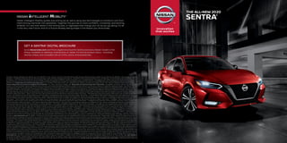 GET A SENTRA® DIGITAL BROCHURE
Go to NissanUSA.com and find a digital brochure for Sentra and every Nissan model in the
lineup. Available on desktop, smartphone, or tablet, it’s the full product story – including
demos, videos, and complete info on trims, colors, and accessories.
Nissan Intelligent Mobility guides everything we do. We’re using new technologies to transform cars from
mere driving machines into assistants. Together the journey is more confident, connected, and exciting.
Whether it’s cars that assist in the driving task, or highways that charge your EV as you go along, it’s all
in the very near future. And it’s a future already taking shape in the Nissan you drive today.
1 Driving is serious business and requires your full attention. If you have to use the connected device while driving, exercise extreme caution at all times so full attention may be given to vehicle
operation.  2 Availability of features vary by vehicle model year, model, trim level, packaging, and options.  3 2020 EPA Fuel Economy Estimates 29 City / 39 Highway / 33 Combined for Sentra S and SV; 28 City /
37 Highway / 32 Combined for Sentra SR. Actual mileage may vary with driving conditions. Use for comparison only.  4 Available feature.  5 If equipped, your vehicle may include NissanConnect® connected
features and services such as Emergency Call and Automatic Collision Notification for one year, Wi-Fi, Navigation, Bluetooth® and other connected features that can be viewed by model on the NissanConnect
website here: NissanUSA.com/connect/package-specs. For complete information about your NissanConnect features and services, please consult your vehicle’s NissanConnect Owner’s Manual at
Owners.NissanUSA.com/nowners/navigation/manualsGuide. For more information, please visit NissanUSA.com/connect/important-information. Compatible connected device may be required.
Subject to GPS and wireless network availability and connection, and system/technology limitations. NissanConnect with Wi-Fi terms and conditions of subscriber agreement apply.  6 Use Hands Free Text
Messaging when parked in a safe location. If you must use while driving, monitor traffic conditions and keep both hands on the steering wheel to prevent collisions. Compatible device required. Message and
data rates may apply.  7 Never program while driving. GPS mapping may not be detailed in all areas or reflect current road status.  8 Automatic Emergency Braking with Pedestrian Detection cannot prevent all
collisions and may not provide warning or braking in all conditions. Driver should monitor traffic conditions and brake as needed to prevent collisions. See Owner’s Manual for safety information.  9 Rear
Automatic Braking cannot prevent all collisions and may not provide warning or braking in all conditions. Driver should monitor traffic conditions and brake as needed to prevent collisions. See Owner’s
Manual for safety information.  10 Rear Cross Traffic Alert may not detect all vehicles. See Owner’s Manual for safety information.  11 Blind Spot Warning cannot prevent collisions and may not detect every object
or warn in all situations. Driver should always turn and look before changing lanes. See Owner’s Manual for safety information.  12 Lane Departure Warning operates only when lane markings are able to be
detected. See Owner’s Manual for safety information.  13 Cargo and load capacity limited by weight and distribution. Always secure cargo.  14 Extra cost option.  15 Intelligent Forward Collision Warning cannot
prevent collisions. See Owner’s Manual for safety information.  16 RearView Monitor may not detect every object and does not eliminate blind spots or warn of moving objects. See Owner’s Manual for safety
information.  17 Sonar System may not detect every object. Driver should always check surroundings before driving. See Owner’s Manual for safety information.  18 Intelligent Trace Control cannot prevent
collisions or loss of control. Driver should remain in control of vehicle at all times. See Owner’s Manual for safety information.  19 Intelligent Driver Alertness cannot provide a warning in every situation. See
Owner’s Manual for safety information.  20 See Owner’s Manual for safety information.  21Driving is serious business and requires your full attention. If you have to use the feature while driving, exercise extreme
caution at all times so full attention may be given to vehicle operation.  22 Information displayed is dependent on how vehicle is equipped.  23 Air bags are only a supplemental restraint system. Always wear
your seat belt. Rear-facing child restraints should not be placed in the front-passenger’s seat. All children 12 and under should ride in the rear seat properly secured in child restraints, booster seats, or seat
belts according to their size. Air bags will only inflate in certain accidents. See Owner’s Manual for safety information.  24 Tire Pressure Monitoring System is not a substitute for regular tire pressure checks.
See Owner’s Manual for safety information.  25 Vehicle must be on for the Easy-Fill Tire Alert to operate.  26 Intelligent Cruise Control uses limited braking and is not a collision avoidance or warning system.
Driver should monitor traffic conditions and brake as needed to prevent collisions. See Owner’s Manual for safety information.  27 State laws may apply. Review before using.  28 Intelligent Around View® Monitor
cannot eliminate blind spots and may not detect every object. Driver should always turn and check surroundings before driving. See Owner’s Manual for safety information.  29 Genuine Nissan
Accessories are covered by Nissan’s Limited Warranty on Genuine Nissan Replacement Parts, Genuine NISMO® S-Tune Parts, and Genuine Nissan Accessories for the longer of 12 months/12,000 miles
(whichever occurs first) or the remaining period under the 3-year/36,000-mile (whichever occurs first) Nissan New Vehicle Limited Warranty. Terms and conditions apply. See dealer, Warranty Information
Booklet, or parts.NissanUSA.com for details.  30 Vehicle shown is for illustrative purposes only. Not representative of brochure’s model year/model.  31 Brake Assist cannot prevent all collisions and may not
provide warning or braking in all conditions. Driver should monitor traffic conditions and brake as needed to prevent collisions. See Owner’s Manual for safety information.  32 Vehicle Dynamic Control cannot
prevent collisions due to abrupt steering, carelessness, or dangerous driving techniques. It should remain on when driving, except when freeing the vehicle from mud or snow. See Owner’s Manual for safety
information.  33 For a period of 36 months/36,000 miles from the date the vehicle is delivered to the first retail buyer or otherwise put into use, whichever is earlier.  Google, Android, Android Auto, Google Maps,
Google Play and YouTube are trademarks of Google LLC. Apple CarPlay,® Apple Music,® Siri® and Siri® Eyes Free are registered trademarks of Apple, Inc. Bluetooth® is a registered trademark of Bluetooth SIG,
Inc. Bose® is a registered trademark of The Bose Corporation. Facebook® is a registered trademark of Facebook, Inc. iPhone® is a registered trademark of Apple, Inc. All rights reserved. iPhone® or other
external device not included. The Sirius,® XM,® and SiriusXM® names and all related marks and logos are trademarks of Sirius XM Radio Inc. All other trademarks are the property of their respective owners.
Twitter® is a registered trademark of Twitter, Inc. This brochure is intended for general descriptive and informational purposes only. It is subject to change and does not constitute an offer, representation or
warranty (express or implied) by Nissan North America, Inc. Interested parties should confirm the accuracy of any information in this brochure as it relates to a vehicle directly with Nissan North America, Inc.,
before relying on it to make a purchase decision. Nissan North America, Inc., reserves the right to make changes, at any time, without prior notice, in prices, colors, materials, equipment, specifications, and
models and to discontinue models or equipment. Due to continuous product development and other pre- and post-production factors, actual vehicle, materials and specifications may vary from this
brochure. Some vehicles shown with optional equipment. See the actual vehicle for complete accuracy. Availability and delivery times for particular models or equipment may vary. Specifications, options
and accessories may differ in Hawaii, U.S. territories and other countries. For additional information on availability, options or accessories, see your Nissan dealer or contact Nissan North America, Inc. At
NissanUSA.com, you’ll find virtual product demonstrations, a way to “build your own Nissan,” a dealer locator, and more information about key Nissan support services. Or if you’d prefer, call 1-800-NISSAN-3
for answers to specific questions about Sentra® or any other Nissan vehicle. The Nissan names, logos, product names, feature names, and slogans are trademarks owned by or licensed to Nissan Motor Co.
Ltd. and/or its North American subsidiaries. Other trademarks and trade names are those of their respective owners. Always wear your seat belt, and please drive responsibly. ©2019 Nissan North America,
Inc. ‘20 Sentra.® 201114-N-12/19-70K-CGI
	THE ALL-NEW 2020
	SENTRA®
1
 
Driving is serious business and requires your full attention. If you have to use the connected device while driving, exercise extreme caution at all times so full attention may be given to vehicle
operation.
 
2
 
Availability of features vary by vehicle model year, model, trim level, packaging, and options.
 
3
 
2020 EPA Fuel Economy Estimates 29 City / 39 Highway / 33 Combined for Sentra S and SV; 28 City /
37 Highway / 32 Combined for Sentra SR. Actual mileage may vary with driving conditions. Use for comparison only.
 
4
 
Available feature.
 
5
 
If equipped, your vehicle may include NissanConnect® connected
features and services such as Emergency Call and Automatic Collision Notification for one year, Wi-Fi, Navigation, Bluetooth® and other connected features that can be viewed by model on the NissanConnect
website here: NissanUSA.com/connect/package-specs. For complete information about your NissanConnect features and services, please consult your vehicle’s NissanConnect Owner’s Manual at
Owners.NissanUSA.com/nowners/navigation/manualsGuide. For more information, please visit NissanUSA.com/connect/important-information. Compatible connected device may be required.
Subject to GPS and wireless network availability and connection, and system/technology limitations. NissanConnect with Wi-Fi terms and conditions of subscriber agreement apply.
 
6
 
Use Hands Free Text
Messaging when parked in a safe location. If you must use while driving, monitor traffic conditions and keep both hands on the steering wheel to prevent collisions. Compatible device required. Message and
data rates may apply.
 
7
 
Never program while driving. GPS mapping may not be detailed in all areas or reflect current road status.
 
8
 
Automatic Emergency Braking with Pedestrian Detection cannot prevent all
collisions and may not provide warning or braking in all conditions. Driver should monitor traffic conditions and brake as needed to prevent collisions. See Owner’s Manual for safety information.
 
9
 
Rear
Automatic Braking cannot prevent all collisions and may not provide warning or braking in all conditions. Driver should monitor traffic conditions and brake as needed to prevent collisions. See Owner’s
Manual for safety information.
 
10
 
Rear Cross Traffic Alert may not detect all vehicles. See Owner’s Manual for safety information.
 
11
 
Blind Spot Warning cannot prevent collisions and may not detect every object
or warn in all situations. Driver should always turn and look before changing lanes. See Owner’s Manual for safety information.
 
12
 
Lane Departure Warning operates only when lane markings are able to be
detected. See Owner’s Manual for safety information.
 
13
 
Cargo and load capacity limited by weight and distribution. Always secure cargo.
 
14
 
Extra cost option.
 
15
 
Intelligent Forward Collision Warning cannot
prevent collisions. See Owner’s Manual for safety information.
 
16
 
RearView Monitor may not detect every object and does not eliminate blind spots or warn of moving objects. See Owner’s Manual for safety
information.
 
17
 
Sonar System may not detect every object. Driver should always check surroundings before driving. See Owner’s Manual for safety information.
 
18
 
Intelligent Trace Control cannot prevent
collisions or loss of control. Driver should remain in control of vehicle at all times. See Owner’s Manual for safety information.
 
19
 
Intelligent Driver Alertness cannot provide a warning in every situation. See
Owner’s Manual for safety information.
 
20
 
See Owner’s Manual for safety information.
 
21Driving is serious business and requires your full attention. If you have to use the feature while driving, exercise extreme
caution at all times so full attention may be given to vehicle operation.
 
22
 
Information displayed is dependent on how vehicle is equipped.
 
23
 
Air bags are only a supplemental restraint system. Always wear
your seat belt. Rear-facing child restraints should not be placed in the front-passenger’s seat. All children 12 and under should ride in the rear seat properly secured in child restraints, booster seats, or seat
belts according to their size. Air bags will only inflate in certain accidents. See Owner’s Manual for safety information.
 
24
 
Tire Pressure Monitoring System is not a substitute for regular tire pressure checks.
See Owner’s Manual for safety information.
 
25
 
Vehicle must be on for the Easy-Fill Tire Alert to operate.
 
26
 
Intelligent Cruise Control uses limited braking and is not a collision avoidance or warning system.
Driver should monitor traffic conditions and brake as needed to prevent collisions. See Owner’s Manual for safety information.
 
27
 
State laws may apply. Review before using.
 
28
 
Intelligent Around View® Monitor
cannot eliminate blind spots and may not detect every object. Driver should always turn and check surroundings before driving. See Owner’s Manual for safety information.
 
29
 
Genuine Nissan
Accessories are covered by Nissan’s Limited Warranty on Genuine Nissan Replacement Parts, Genuine NISMO® S-Tune Parts, and Genuine Nissan Accessories for the longer of 12 months/12,000 miles
(whichever occurs first) or the remaining period under the 3-year/36,000-mile (whichever occurs first) Nissan New Vehicle Limited Warranty. Terms and conditions apply. See dealer, Warranty Information
Booklet, or parts.NissanUSA.com for details.
 
30
 
Vehicle shown is for illustrative purposes only. Not representative of brochure’s model year/model.
 
31
 
Brake Assist cannot prevent all collisions and may not
provide warning or braking in all conditions. Driver should monitor traffic conditions and brake as needed to prevent collisions. See Owner’s Manual for safety information.
 
32
 
Vehicle Dynamic Control cannot
prevent collisions due to abrupt steering, carelessness, or dangerous driving techniques. It should remain on when driving, except when freeing the vehicle from mud or snow. See Owner’s Manual for safety
information.
 
33
 
For a period of 36 months/36,000 miles from the date the vehicle is delivered to the first retail buyer or otherwise put into use, whichever is earlier.
 
Google, Android, Android Auto, Google Maps,
Google Play and YouTube are trademarks of Google LLC. Apple CarPlay,® Apple Music,® Siri® and Siri® Eyes Free are registered trademarks of Apple, Inc. Bluetooth® is a registered trademark of Bluetooth SIG,
Inc. Bose® is a registered trademark of The Bose Corporation. Facebook® is a registered trademark of Facebook, Inc. iPhone® is a registered trademark of Apple, Inc. All rights reserved. iPhone® or other
external device not included. The Sirius,® XM,® and SiriusXM® names and all related marks and logos are trademarks of Sirius XM Radio Inc. All other trademarks are the property of their respective owners.
Twitter® is a registered trademark of Twitter, Inc. This brochure is intended for general descriptive and informational purposes only. It is subject to change and does not constitute an offer, representation or
warranty (express or implied) by Nissan North America, Inc. Interested parties should confirm the accuracy of any information in this brochure as it relates to a vehicle directly with Nissan North America, Inc.,
before relying on it to make a purchase decision. Nissan North America, Inc., reserves the right to make changes, at any time, without prior notice, in prices, colors, materials, equipment, specifications, and
models and to discontinue models or equipment. Due to continuous product development and other pre- and post-production factors, actual vehicle, materials and specifications may vary from this
brochure. Some vehicles shown with optional equipment. See the actual vehicle for complete accuracy. Availability and delivery times for particular models or equipment may vary. Specifications, options
and accessories may differ in Hawaii, U.S. territories and other countries. For additional information on availability, options or accessories, see your Nissan dealer or contact Nissan North America, Inc. At
NissanUSA.com, you’ll find virtual product demonstrations, a way to “build your own Nissan,” a dealer locator, and more information about key Nissan support services. Or if you’d prefer, call 1-800-NISSAN-3
for answers to specific questions about Sentra® or any other Nissan vehicle. The Nissan names, logos, product names, feature names, and slogans are trademarks owned by or licensed to Nissan Motor Co.
Ltd. and/or its North American subsidiaries. Other trademarks and trade names are those of their respective owners. Always wear your seat belt, and please drive responsibly. ©2019 Nissan North America,
Inc. ‘20 Sentra.® 201114-N-12/19-70K-CGI
 