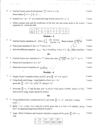 a Find the Fourier series for the function
n-' in 0 < x I 2n .
?
Hencededucen - 1,-1+ -1......
4357
Expand f (x) : 2x - xz as a cosine half range Fourier series in 0 < x < 2 7 marks
Obtain constant term and the coefficients of the first sine and cosine terms in the Fourier 7 marks
expansion of y from the table
b
c
6 marks
6 marks
7 marks
7 marks
6 marks
7 marks
7 marks
6 marks
7 marks
7 marks
6 marks
7 marks
7 marks
Module - 3
Find the Fourier transforms of f (D - { ! f or l:1,
( o for lxl
Find cosine transform of f(x) : e-o*, f or a > 0
=:, Hence evaluate !f,i'ff'Oil
b
c
,'!:''. ' ")
l;. "t+-
l, ..,'
.ict,,*+"..l:
't i.
iii1.. ;i'
usins z transform
.ti
1t _*
-m>0
2',
Solve the difference equation !n+z - 4yn = O,with lo = 0,!t = 2.
0r , ::'
a Find the Fourier sine transform of e-l'|. Hence show that f- #
' .'"
b Obtain the Z-transform of (n + 1) '
, . .
c ObtaintheinverseZ-transform of * .i. ''.,"., ,'
tz-r)(z-2)
Modu,te - 4
a Employ Taylor's method to find y gt x=0.1 given
H
:*' * yz ,y(o):l
b Using fourth order Runge - kuuri..niqthod to find y at x : 0.1
dY -' 'i'
'';;l 'llr': ';:'
given that
fi:3ex *2y , y(0)
=-0,
takingh:0.1
c Given that !: x - y2 and the data y(0):0, y(0.2) :0.02,y(0.4) :0.0795, y(0.6) :0.1J62,
dx .::.
find y(0.8) by using Adam- Bashforth method.
'.,.:)::.
a Using nrqdified Euler's method find y(0.2) given that
X: x - y2 with yt0) :1 taking
h=P.l."i','..,,''
b'.fSl.f3't (y-x)dx-(y+x)dyfory(0.2) given thaty=Latx=0 initially, taking
h+0.1. by applying Runge-Kutta Method of order 4.
c Apply Milne's Predictor and Corrector formula to compute y(0.4) given
H:rr. - ,
with
x 0 0.1 0.2 0.3
v 2 2.010 2.040 2.090
;bv,
,l
.dx
x 0 2 3 4 5
f(x) 4 8 l5 7 6 2
 