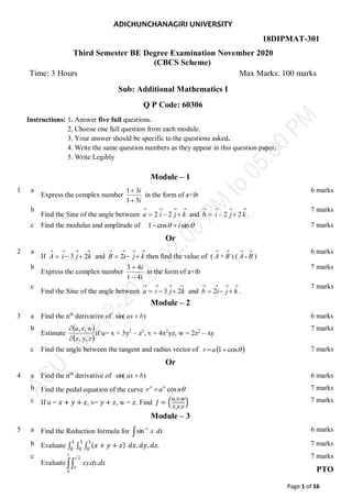 Page 1 of 16
ADICHUNCHANAGIRI UNIVERSITY
18DIPMAT-301
Third Semester BE Degree Examination November 2020
(CBCS Scheme)
Time: 3 Hours Max Marks: 100 marks
Sub: Additional Mathematics I
Q P Code: 60306
Instructions: 1. Answer five full questions.
2. Choose one full question from each module.
3. Your answer should be specific to the questions asked.
4. Write the same question numbers as they appear in this question paper.
5. Write Legibly
Module – 1
1 a
Express the complex number
i
i
5
1
3
1


in the form of a+ib
6 marks
b
Find the Sine of the angle between






 k
j
i
a 2
2 and






 k
j
i
b 2
2 .
7 marks
c Find the modulus and amplitude of 
 sin
cos
1 i

 7 marks
Or
2 a
If






 k
j
i
A 2
3 and






 k
j
i
B 2 then find the value of (

A +

B ).(

A -

B )
6 marks
b
Express the complex number
i
i
4
1
4
3


in the form of a+ib
7 marks
c
Find the Sine of the angle between






 k
j
i
a 2
3 and






 k
j
i
b 2 .
7 marks
Module – 2
3 a Find the nth
derivative of )
sin( b
ax  6 marks
b
Estimate
 
 
z
y
x
w
v
u
,
,
,
,


if u= x + 3y2
– z3
, v = 4x2
yz, w = 2z2
– xy
7 marks
c Find the angle between the tangent and radius vector of  

cos
1
a
r 7 marks
Or
4 a Find the nth
derivative of )
sin( b
ax  6 marks
b Find the pedal equation of the curve 
n
a
r n
n
cos
 7 marks
c If u = 𝑥 + 𝑦 + 𝑧, v= 𝑦 + 𝑧, w = 𝑧. Find 𝐽 = (
𝑢,𝑣,𝑤
𝑥,𝑦,𝑧
) 7 marks
Module – 3
5 a Find the Reduction formula for  dx
x
n
sin 6 marks
b Evaluate ∫ ∫ ∫ (𝑥 + 𝑦 + 𝑧)
1
0
1
0
1
0
𝑑𝑥. 𝑑𝑦. 𝑑𝑧. 7 marks
c
Evaluate 
1
0
.
.
X
X
dx
dy
xy
7 marks
PTO
 