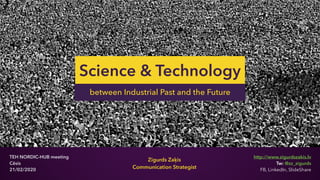 @zz_zigurds
Zigurds Zaķis
Communication Strategist
Science & Technology
TEH NORDIC-HUB meeting
Cēsis
21/02/2020
between Industrial Past and the Future
http://www.zigurdszakis.lv
Tw: @zz_zigurds
FB, LinkedIn, SlideShare
 