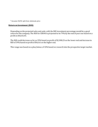 * Assumes 50/50 split from wholesale price
Return on Investment (ROI)
Depending on the projected sales and units sold, the ROI investment percentage would be a good
return for the company. The ROI for CBD4U is projected to be 79% by the end of year one based on a
profit on $4,616.45.
The ROI could decrease as far as 39% based on profit of $2,308.23 on the lower end and increase to
ROI of 39% based on profit of $4,616 on the higher end.
This range was based on a plus/minus of 10% based on research into the prospective target market.
 