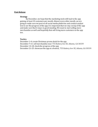 Post-Release
Strategy
By December, we hope that the marketing tools will lead to the app
gaining at least 10 customers per month. Almost every other month, we are
going to make sure we post on all social media platforms and conduct analyst
test to see the progress of the app. It is important that we stay on top of the app
and make sure that it stays in good standing. We want to start selling more
merchandise as well and hopefully that will bring more customers to the app
too.
Tactics
December 1-4: create Christmas promo deals for the app
December 7-11: sell merchandise near 755 Battery Ave SE, Atlanta, GA 30339
December 14-18: check the progress of the app
December 21-25: showcase the app at a festival, 755 Battery Ave SE, Atlanta, GA 30339
 