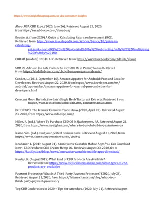 https://www.brightfieldgroup.com/us-cbd-consumer-insights
About USA CBD Expo. (2020, June 26). Retrieved August 23, 2020,
from https://usacbdexpo.com/about-us/
Beattie, A. (June 2020) A Guide to Calculating Return on Investment (ROI).
Retrieved from: https://www.investopedia.com/articles/basics/10/guide-to-
calculating-
roi.asp#:~:text=ROI%20is%20calculated%20by%20subtracting,finally%2C%20multiplying
%20it%20by%20100.
CBD4U. (no date) CBD4U LLC. Retrieved from: https://www.facebook.com/cbd4ullc/about
CBD Oil Adviser. (no date) Where to Buy CBD Oil in Pennsylvania. Retrieved
from: https://cbdoiladviser.com/cbd-oil-near-me/pennsylvania/
Conder, L. (2011, September 16). Amazon Appstore for Android: Pros and Cons for
Developers. Retrieved August 22, 2020, from https://www.developer.com/ws/
android/ app-market/amazon-appstore-for-android-pros-and-cons-for-
developers.html
Crescent Moon Herbals. (no date) Single Herb Tinctures/ Extracts. Retrieved from:
https://www.crescentmoonherbals.com/TinctureMainList.html
INDO EXPO: The Premier Cannabis Trade Show. (2020, April 02). Retrieved August
23, 2020, from https://www.indoexpo.com/
Miller, R. (n.d.). Where To Purchase CBD Oil In Quakertown, PA. Retrieved August 21,
2020, from https://www.myafghan.com/where-to-buy-cbd-oil-in-quakertown-pa
Name.com. (n.d.). Find your perfect domain name. Retrieved August 21, 2020, from
https://www.name.com/domain/search/cbd4u2
Neubauer, L. (2019, August 01). 6 Innovative Cannabis Mobile Apps You Can Download
Now - CBD Products: CDB Cream: Hemp Oil. Retrieved August 23, 2020, from
https://kushly.com/blogs/news/innovative-cannabis-mobile-apps-download/
Nunley, K. (August 2019) What kind of CBD Products Are Available?
Retrieved from: https://www.medicalmarijuanainc.com/what-types-of-cbd-
products-are- available/
Payment Processing: What Is A Third-Party Payment Processor? (2020, July 28).
Retrieved August 21, 2020, from https://fattmerchant.com/blog/what-is-a-
third- party-payment-processor/
Top CBD Conferences in 2020 + Tips for Attendees. (2020, July 01). Retrieved August
 