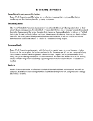 II. Company Information
Team Work Entertainment Marketing
Team Work Entertainment Marketing is a production company that creates and facilitates
marketing and distribution plans for growing companies.
Leadership Team
The Team Woks Entertainment business involves a talented team; producing satisfaction to their
client’s business requested. Kiombre Clark oversees Distribution based on experience in Project and
Portfolio: Business and Marketing from the Entertainment Business Bachelor of Science at Full Sail
University degree. Aaliyah Carbon and Jason Wiley oversee Marketing, Distribution. Tamirah Sass
oversees Marketing based on experience in Project and Portfolio ll: Market Research from the
Entertainment Business Bachelor of Science at Full Sail University degree.
Company Ideals
Team Work Entertainment operates with the intent to expand awareness and sharpen existing
features in the marketplace for businesses in order for them to grow. We see our company helping
CBD4U elevate and rival the competition. Within the next 20 years, we hope to see Team Work
being a major marketing company in the Entertainment Business field. We want to be the leading
or one of the leading companies to help upcoming and new business elevate and succeed in the
market.
Projects
Future plans for the Team Works Entertainment business have been filed with five missions to
complete. Help five businesses expand their reach to their target market, using the same strategy
blueprinted by TWE.
 