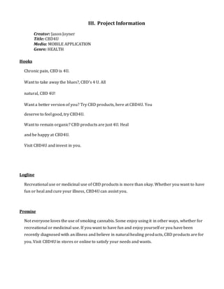 III. Project Information
Creator: Jason Joyner
Title: CBD4U
Media: MOBILE APPLICATION
Genre: HEALTH
Hooks
Chronic pain, CBD is 4U.
Want to take away the blues?, CBD’s 4 U. All
natural, CBD 4U!
Want a better version of you? Try CBD products, here at CBD4U. You
deserve to feel good, try CBD4U.
Want to remain organic? CBD products are just 4U. Heal
and be happy at CBD4U.
Visit CBD4U and invest in you.
Logline
Recreational use or medicinal use of CBD products is more than okay. Whether you want to have
fun or heal and cure your illness, CBD4U can assist you.
Premise
Not everyone loves the use of smoking cannabis. Some enjoy using it in other ways, whether for
recreational or medicinal use. If you want to have fun and enjoy yourself or you have been
recently diagnosed with an illness and believe in natural healing products, CBD products are for
you. Visit CBD4U in stores or online to satisfy your needs and wants.
 