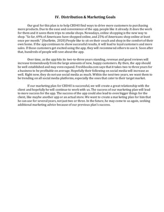 IV. Distribution & Marketing Goals
Our goal for this plan is to help CBD4U find ways to drive more customers to purchasing
more products. Due to the ease and convenience of the app, people like it already. It does the work
for them and it saves them trips to smoke shops. Nowadays, online shopping is the new way to
shop. “So far, 69% of Americans have shopped online, and 25% of Americans shop online at least
once per month.” (Ouellette, 2020) People like to sit on their couch and shop in the comfort of their
own home. If the app continues to show successful results, it will lead to loyal customers and more
sales. If those customers get excited using the app, they will recommend others to use it. Soon after
that, hundreds of people will rave about the app.
Over time, as the app hits its two-to-three years standing, revenue and good reviews will
increase tremendously from the large amounts of new, happy customers. By then, the app should
be well established and may even expand. Freshbooks.com says that it takes two to three years for
a business to be profitable on average. Hopefully their following on social media will increase as
well. Right now, they do not use social media as much. Within the next two years, we want them to
be trending on all social media platforms, especially the ones that cater to their target market.
If our marketing plan for CBD4U is successful, we will create a great relationship with the
client and hopefully he will continue to work with us. The success of our marketing plan will lead
to more success for the app. The success of the app could also lead to even bigger things for the
client, like maybe another app or an actual store. We want to create a marketing plan for him that
he can use for several years, not just two or three. In the future, he may come to us again, seeking
additional marketing advice because of our previous plan’s success.
 