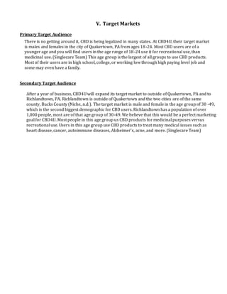 V. Target Markets
Primary Target Audience
There is no getting around it, CBD is being legalized in many states. At CBD4U, their target market
is males and females in the city of Quakertown, PA from ages 18-24. Most CBD users are of a
younger age and you will find users in the age range of 18-24 use it for recreational use, than
medicinal use. (Singlecare Team) This age group is the largest of all groups to use CBD products.
Most of their users are in high school, college, or working low through high paying level job and
some may even have a family.
Secondary Target Audience
After a year of business, CBD4U will expand its target market to outside of Quakertown, PA and to
Richlandtown, PA. Richlandtown is outside of Quakertown and the two cities are of the same
county, Bucks County (Niche, n.d.). The target market is male and female in the age group of 30 -49,
which is the second biggest demographic for CBD users. Richlandtown has a population of over
1,000 people, most are of that age group of 30-49. We believe that this would be a perfect marketing
goal for CBD4U. Most people in this age group us CBD products for medicinal purposes versus
recreational use. Users in this age group use CBD products to treat many medical issues such as
heart disease, cancer, autoimmune diseases, Alzheimer’s, acne, and more. (Singlecare Team)
 