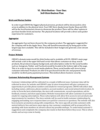 VI. Distribution - Year One:
Self-Distribution Plan
Brick and Mortar Outlets
In order to get CBD4U the biggest physical presence, products will be showcased in a few
areas in addition to the physical store. Your CBD Store, Quakertown Smoke Shop and GNC,
will be the local businesses chosen to showcase the product. There will be other options to
purchase besides brick and mortar. The physical locations will provide a direct and quicker
experience for customers.
Aggregator
An aggregator has not been chosen for the company product. The aggregator suggested for
the company will be the Apple Store. They will benefit tremendously by being apart of the
largest app store available. This will be included in their budget and generate a new stream
of revenue.
Project Website
CBD4U’s domain name would be cb4u2.today and is available at $3.99. CBD4U’s main page
will include a tab in the upper left hand corner that allows customers to shop, search
products, the product/company background, and subscription. Links for the social handles
such as; Instagram, Twitter and Facebook would be located at the bottom right of the page.
This is in order to tap in to social media platform. These social handles will serve to keep
customers informed. Products are able to be purchased from the site and payment forms
would be via third party payment processor. This method allows business security.
Customer Relationship Management Systems
Customer relationships will be cultivated in a couple of different ways. Customer data will be
collected in-store, by website and CBD4U’s app. In-store transactions will give customers an
opportunity to provide phone numbers and emails for reward programs. CBD4U will collect data
including names, addresses, phone numbers, account numbers, and social network information. In
order to form the best relationships, the store will communicate, exceed expectations, ask for
feedback, connect, and show appreciation. Website transactions will allow customers to provide
emails for ongoing subscriptions. These subscriptions will allow first access to new products and
improvements for members. The store website will be used to build customer relationships by
engaging and making sure response times are quick for concerns or questions. The website will also
host exclusive promotions along with competitions. The store app will provide customers with
waived delivery fees and more upon sign up. Any customer complaints will be prepared for by
speaking with team members in advance about any possible mishaps. To understand customer’s
suggestions and complaints the company also wants to find them before they occur. This is where
emails and surveys come in handy.
 