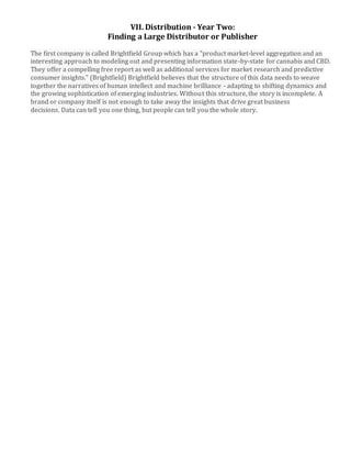 VII. Distribution - Year Two:
Finding a Large Distributor or Publisher
The first company is called Brightfield Group which has a "product market-level aggregation and an
interesting approach to modeling out and presenting information state-by-state for cannabis and CBD.
They offer a compelling free report as well as additional services for market research and predictive
consumer insights." (Brightfield) Brightfield believes that the structure of this data needs to weave
together the narratives of human intellect and machine brilliance - adapting to shifting dynamics and
the growing sophistication of emerging industries. Without this structure, the story is incomplete. A
brand or company itself is not enough to take away the insights that drive great business
decisions. Data can tell you one thing, but people can tell you the whole story.
 