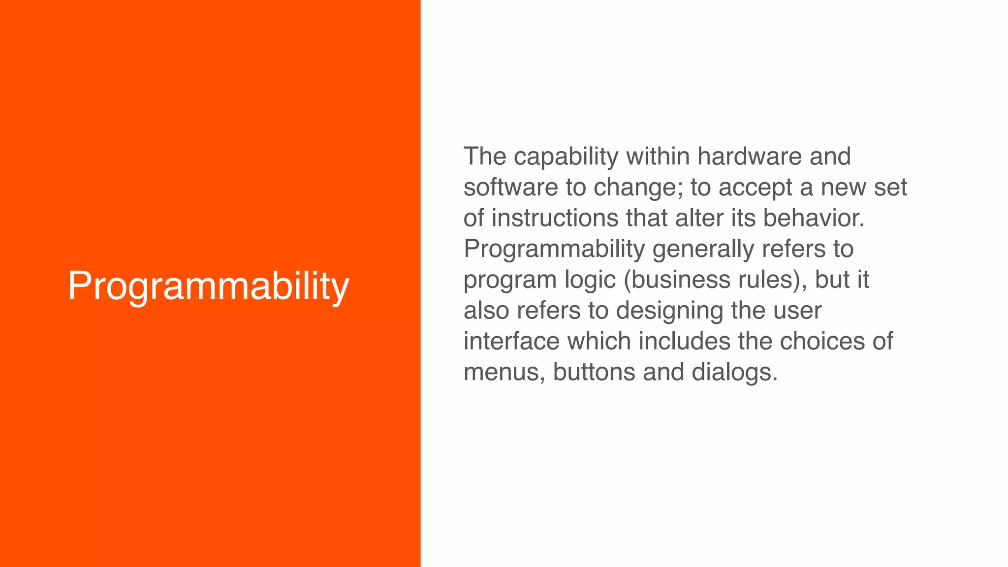 Programmability
The capability within hardware and
software to change; to accept a new set
of instructions that alter its behavior.
Programmability generally refers to
program logic (business rules), but it
also refers to designing the user
interface which includes the choices of
menus, buttons and dialogs.
 