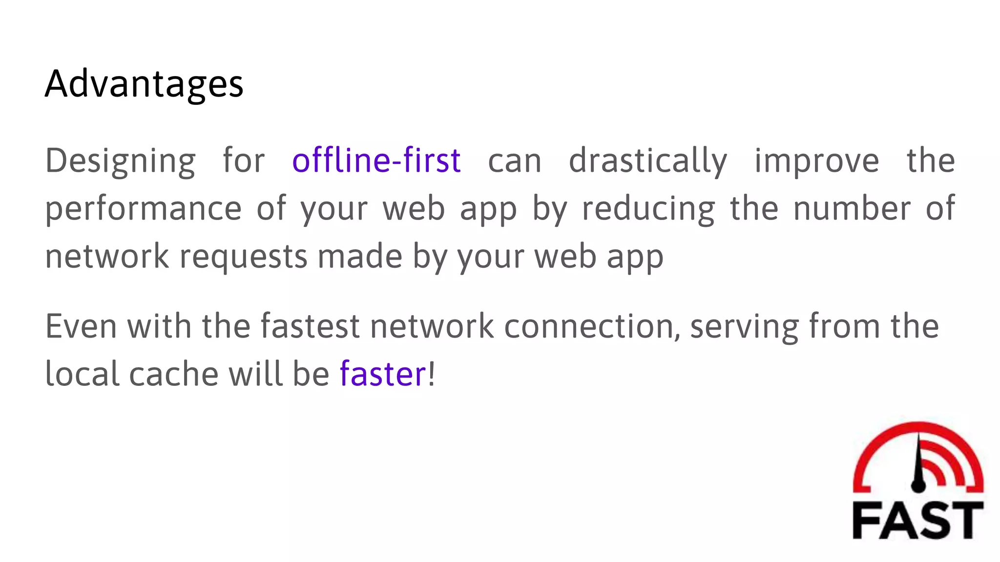 Advantages
Designing for offline-first can drastically improve the
performance of your web app by reducing the number of
network requests made by your web app
Even with the fastest network connection, serving from the
local cache will be faster!
 