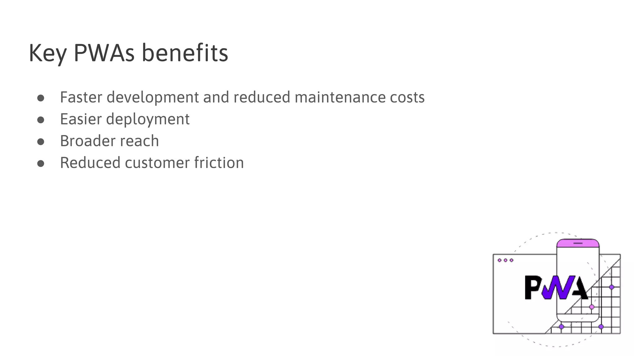 Key PWAs benefits
● Faster development and reduced maintenance costs
● Easier deployment
● Broader reach
● Reduced customer friction
 