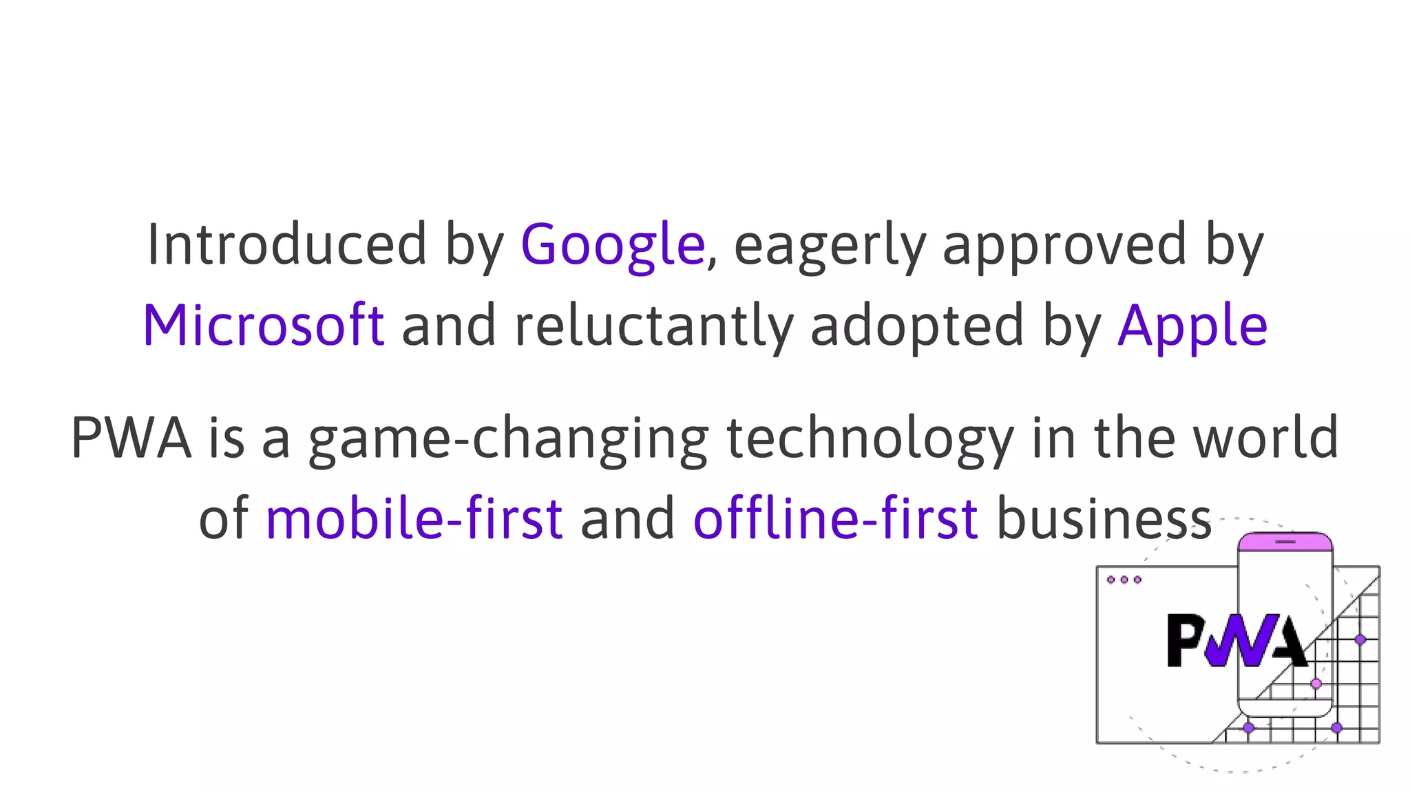 Introduced by Google, eagerly approved by
Microsoft and reluctantly adopted by Apple
PWA is a game-changing technology in the world
of mobile-first and offline-first business
 