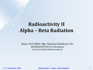 1
© K. Kozlíková, 2020 Radioactivity II - Alpha - Beta Radiation
Radioactivity II
Alpha – Beta Radiation
Assoc. Prof. RNDr. Mgr. Katarína Kozlíková, CSc.
IMPhBPhITM FM CU in Bratislava
katarina.kozlikova@fmed.uniba.sk
 