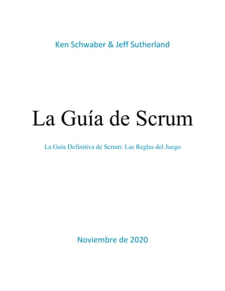  
 
Ken Schwaber & Jeff Sutherland 
 
 
 
 
 
 
 
 
 
 
La Guía de Scrum
La Guía Definitiva de Scrum: Las Reglas del Juego
 
 
 
 
 
 
 
 
 
 
 
 
 
 
 
 
Noviembre de 2020 
   
 