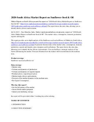2020-South Africa Market Report on Sunflower-Seed & Oil
Market Reports on South Africa presents the report on “2020-South Africa Market Report on Sunflower-
Seed & Oil”. (http://www.marketreportsonsouthafrica.com/food-beverages-market-research-reports-
2947/south-africa-sunflower-seed-safflower-oil.html) The report shows the sales data, allowing you to
identify the key drivers and restraints.
Jul 22, 2015 – Navi Mumbai, India: Market reportsonsouthafrica.com presents a report on “2020-South
Africa Market Report on Sunflower-Seed & Oil”. The market value, consumption, domestic production,
exports and imports.
The report provides an in-depth analysis of the Sunflower-seed and safflower oil Market in South Africa.
(http://www.marketreportsonsouthafrica.com/food-beverages-market-research-reports-2947/south-africa-
sunflower-seed-safflower-oil.html) It presents the latest data of the market value, consumption, domestic
production, exports and imports, price dynamics and food balance. The report shows the sales data,
allowing you to identify the key drivers and restraints. You can find here a strategic analysis of key
factors influencing the market. Forecasts illustrate how the market will be transformed in the medium
term.
Product coverage:
Sunflower-seed and safflower oil
Data coverage:
• Market value
• Volume and dynamics of production
• Volume and dynamics of exports/imports
• Producer prices, import/export prices
• Market trends, drivers and restraints
• Forecast of the market dynamics in the medium term
• Per-Capita Consumption
Why buy this report?
• Get the full picture of the market
• Assess future market prospects
• Adjust your marketing strategy
the report will be provided within 3 working days after ordering.
TABLE OF CONTENTS
1. INTRODUCTION
2. EXECUTIVE SUMMARY
 