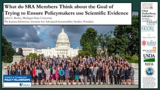 This material is based upon
work supported by the National
Science Foundation (NSF, Grant
AISL 1421214-1421723. Any
opinions, findings, conclusions,
or recommendations expressed
in this material are those of the
authors and do not necessarily
reflect the views of the NSF.
What do SRA Members Think about the Goal of
Trying to Ensure Policymakers use Scientific Evidence
John C. Besley, Michigan State University
Pia-Joanna Schweizer, Institute for Advanced Sustainability Studies, Potsdam
 