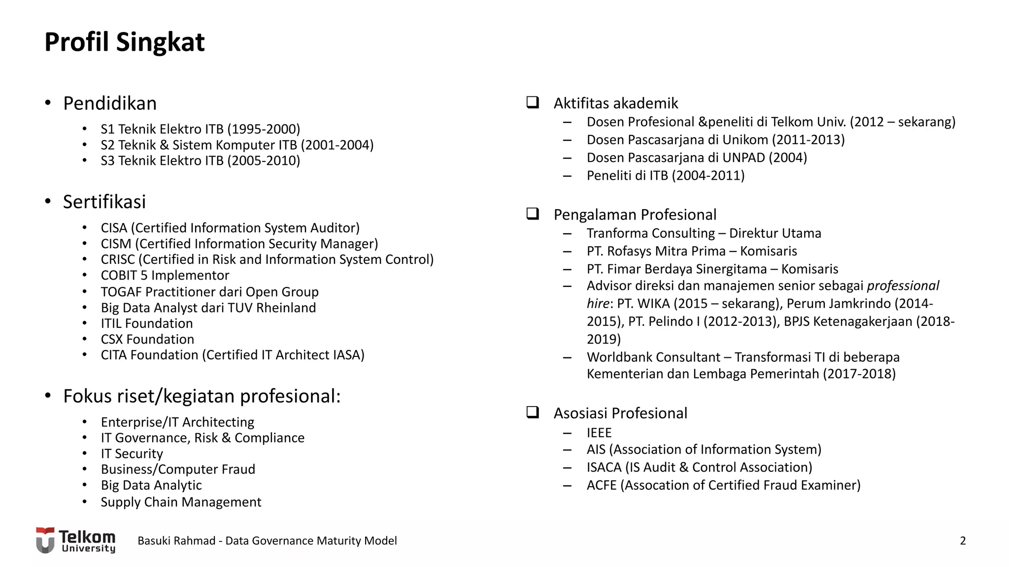 Profil Singkat
Basuki Rahmad - Data Governance Maturity Model 2
• Pendidikan
• S1 Teknik Elektro ITB (1995-2000)
• S2 Teknik & Sistem Komputer ITB (2001-2004)
• S3 Teknik Elektro ITB (2005-2010)
• Sertifikasi
• CISA (Certified Information System Auditor)
• CISM (Certified Information Security Manager)
• CRISC (Certified in Risk and Information System Control)
• COBIT 5 Implementor
• TOGAF Practitioner dari Open Group
• Big Data Analyst dari TUV Rheinland
• ITIL Foundation
• CSX Foundation
• CITA Foundation (Certified IT Architect IASA)
• Fokus riset/kegiatan profesional:
• Enterprise/IT Architecting
• IT Governance, Risk & Compliance
• IT Security
• Business/Computer Fraud
• Big Data Analytic
• Supply Chain Management
q Aktifitas akademik
– Dosen Profesional &peneliti di Telkom Univ. (2012 – sekarang)
– Dosen Pascasarjana di Unikom (2011-2013)
– Dosen Pascasarjana di UNPAD (2004)
– Peneliti di ITB (2004-2011)
q Pengalaman Profesional
– Tranforma Consulting – Direktur Utama
– PT. Rofasys Mitra Prima – Komisaris
– PT. Fimar Berdaya Sinergitama – Komisaris
– Advisor direksi dan manajemen senior sebagai professional
hire: PT. WIKA (2015 – sekarang), Perum Jamkrindo (2014-
2015), PT. Pelindo I (2012-2013), BPJS Ketenagakerjaan (2018-
2019)
– Worldbank Consultant – Transformasi TI di beberapa
Kementerian dan Lembaga Pemerintah (2017-2018)
q Asosiasi Profesional
– IEEE
– AIS (Association of Information System)
– ISACA (IS Audit & Control Association)
– ACFE (Assocation of Certified Fraud Examiner)
 