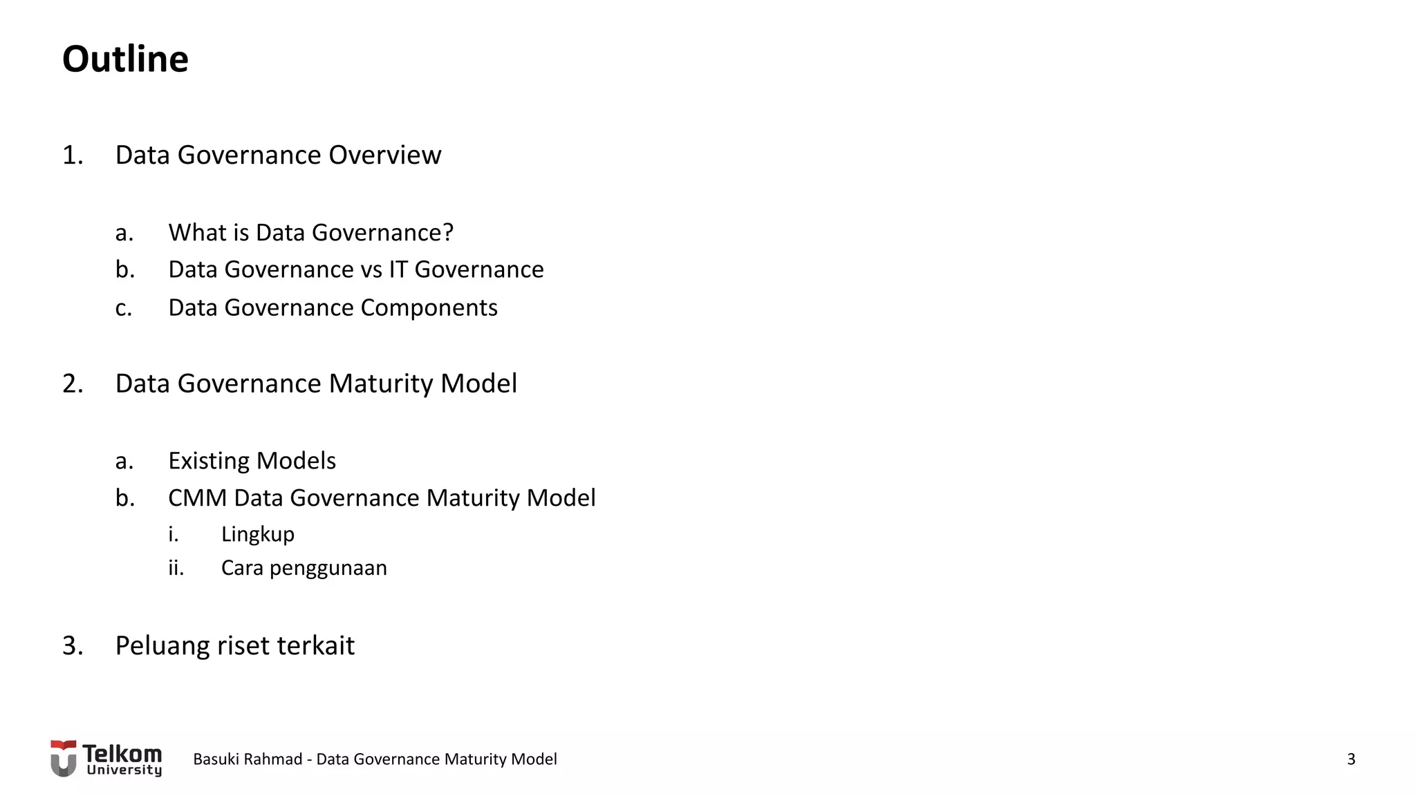 Outline
1. Data Governance Overview
a. What is Data Governance?
b. Data Governance vs IT Governance
c. Data Governance Components
2. Data Governance Maturity Model
a. Existing Models
b. CMM Data Governance Maturity Model
i. Lingkup
ii. Cara penggunaan
3. Peluang riset terkait
Basuki Rahmad - Data Governance Maturity Model 3
 