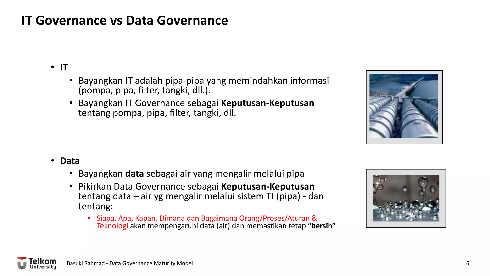 IT Governance vs Data Governance
Basuki Rahmad - Data Governance Maturity Model 6
• IT
• Bayangkan IT adalah pipa-pipa yang memindahkan informasi
(pompa, pipa, filter, tangki, dll.).
• Bayangkan IT Governance sebagai Keputusan-Keputusan
tentang pompa, pipa, filter, tangki, dll.
• Data
• Bayangkan data sebagai air yang mengalir melalui pipa
• Pikirkan Data Governance sebagai Keputusan-Keputusan
tentang data – air yg mengalir melalui sistem TI (pipa) - dan
tentang:
• Siapa, Apa, Kapan, Dimana dan Bagaimana Orang/Proses/Aturan &
Teknologi akan mempengaruhi data (air) dan memastikan tetap “bersih”
 