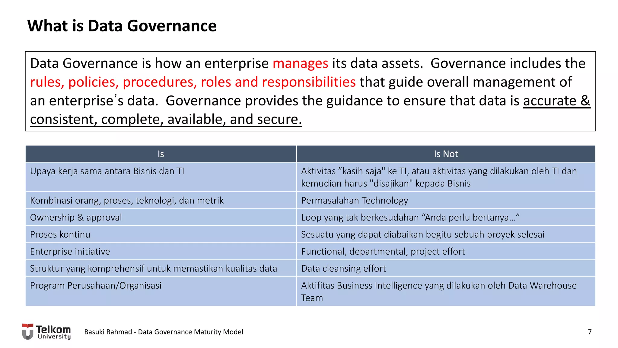 What is Data Governance
Basuki Rahmad - Data Governance Maturity Model 7
Data Governance is how an enterprise manages its data assets. Governance includes the
rules, policies, procedures, roles and responsibilities that guide overall management of
an enterpriseʼs data. Governance provides the guidance to ensure that data is accurate &
consistent, complete, available, and secure.
Is Is Not
Upaya kerja sama antara Bisnis dan TI Aktivitas ”kasih saja" ke TI, atau aktivitas yang dilakukan oleh TI dan
kemudian harus "disajikan" kepada Bisnis
Kombinasi orang, proses, teknologi, dan metrik Permasalahan Technology
Ownership & approval Loop yang tak berkesudahan “Anda perlu bertanya…”
Proses kontinu Sesuatu yang dapat diabaikan begitu sebuah proyek selesai
Enterprise initiative Functional, departmental, project effort
Struktur yang komprehensif untuk memastikan kualitas data Data cleansing effort
Program Perusahaan/Organisasi Aktifitas Business Intelligence yang dilakukan oleh Data Warehouse
Team
 