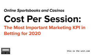 this is the unit.com
Online Sportsbooks and Casinos
Cost Per Session:
The Most Important Marketing KPI in
Betting for 2020
 
