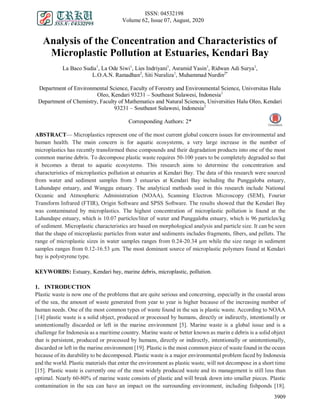 ISSN: 04532198
Volume 62, Issue 07, August, 2020
3909
Analysis of the Concentration and Characteristics of
Microplastic Pollution at Estuaries, Kendari Bay
La Baco Sudia1
, La Ode Siwi1
, Lies Indriyani1
, Asramid Yasin1
, Ridwan Adi Surya1
,
L.O.A.N. Ramadhan2
, Siti Nuraliza1
, Muhammad Nurdin2*
Department of Environmental Science, Faculty of Forestry and Environmental Science, Universitas Halu
Oleo, Kendari 93231 – Southeast Sulawesi, Indonesia1
Department of Chemistry, Faculty of Mathematics and Natural Sciences, Universities Halu Oleo, Kendari
93231 – Southeast Sulawesi, Indonesia2
Corresponding Authors: 2*
ABSTRACT— Microplastics represent one of the most current global concern issues for environmental and
human health. The main concern is for aquatic ecosystems, a very large increase in the number of
microplastics has recently transformed these compounds and their degradation products into one of the most
common marine debris. To decompose plastic waste requires 50-100 years to be completely degraded so that
it becomes a threat to aquatic ecosystems. This research aims to determine the concentration and
characteristics of microplastics pollution at estuaries at Kendari Bay. The data of this research were sourced
from water and sediment samples from 3 estuaries at Kendari Bay including the Punggaloba estuary,
Lahundape estuary, and Wanggu estuary. The analytical methods used in this research include National
Oceanic and Atmospheric Administration (NOAA), Scanning Electron Microscopy (SEM), Fourier
Transform Infrared (FTIR), Origin Software and SPSS Software. The results showed that the Kendari Bay
was contaminated by microplastics. The highest concentration of microplastic pollution is found at the
Lahundape estuary, which is 10.07 particles/liter of water and Punggaloba estuary, which is 96 particles/kg
of sediment. Microplastic characteristics are based on morphological analysis and particle size. It can be seen
that the shape of microplastic particles from water and sediments includes fragments, fibers, and pellets. The
range of microplastic sizes in water samples ranges from 0.24-20.34 µm while the size range in sediment
samples ranges from 0.12-16.53 µm. The most dominant source of microplastic polymers found at Kendari
bay is polystyrene type.
KEYWORDS: Estuary, Kendari bay, marine debris, microplastic, pollution.
1. INTRODUCTION
Plastic waste is now one of the problems that are quite serious and concerning, especially in the coastal areas
of the sea, the amount of waste generated from year to year is higher because of the increasing number of
human needs. One of the most common types of waste found in the sea is plastic waste. According to NOAA
[14] plastic waste is a solid object, produced or processed by humans, directly or indirectly, intentionally or
unintentionally discarded or left in the marine environment [5]. Marine waste is a global issue and is a
challenge for Indonesia as a maritime country. Marine waste or better known as marin e debris is a solid object
that is persistent, produced or processed by humans, directly or indirectly, intentionally or unintentionally,
discarded or left in the marine environment [19]. Plastic is the most common piece of waste found in the ocean
because of its durability to be decomposed. Plastic waste is a major environmental problem faced by Indonesia
and the world. Plastic materials that enter the environment as plastic waste, will not decompose in a short time
[15]. Plastic waste is currently one of the most widely produced waste and its management is still less than
optimal. Nearly 60-80% of marine waste consists of plastic and will break down into smaller pieces. Plastic
contamination in the sea can have an impact on the surrounding environment, including fishponds [18].
 